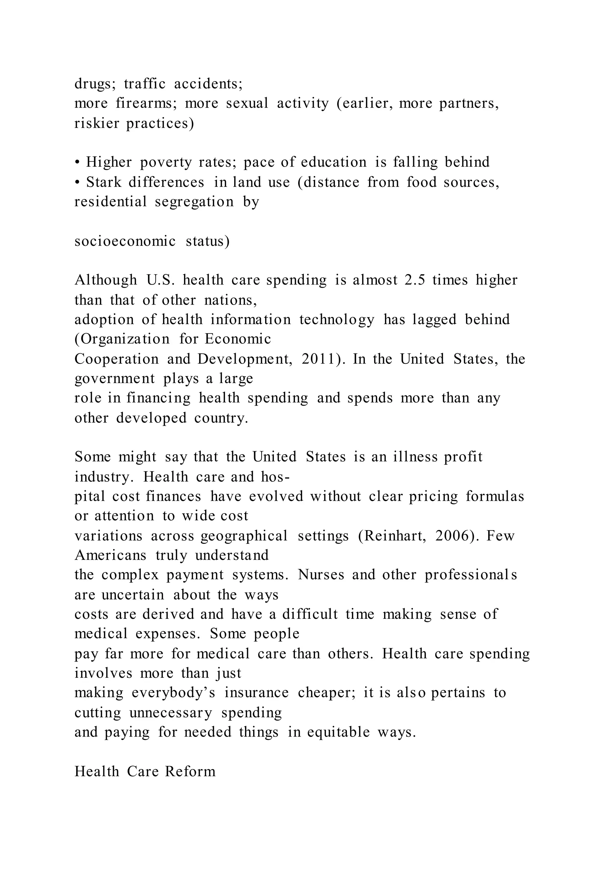 drugs; traffic accidents;
more firearms; more sexual activity (earlier, more partners,
riskier practices)
• Higher poverty rates; pace of education is falling behind
• Stark differences in land use (distance from food sources,
residential segregation by
socioeconomic status)
Although U.S. health care spending is almost 2.5 times higher
than that of other nations,
adoption of health information technology has lagged behind
(Organization for Economic
Cooperation and Development, 2011). In the United States, the
government plays a large
role in financing health spending and spends more than any
other developed country.
Some might say that the United States is an illness profit
industry. Health care and hos-
pital cost finances have evolved without clear pricing formulas
or attention to wide cost
variations across geographical settings (Reinhart, 2006). Few
Americans truly understand
the complex payment systems. Nurses and other professional s
are uncertain about the ways
costs are derived and have a difficult time making sense of
medical expenses. Some people
pay far more for medical care than others. Health care spending
involves more than just
making everybody’s insurance cheaper; it is also pertains to
cutting unnecessary spending
and paying for needed things in equitable ways.
Health Care Reform
 