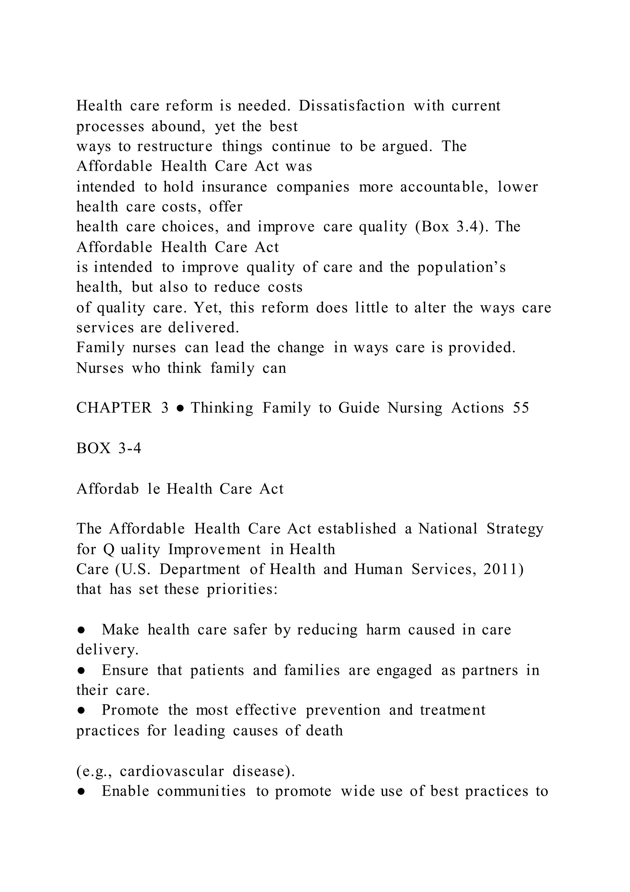 Health care reform is needed. Dissatisfaction with current
processes abound, yet the best
ways to restructure things continue to be argued. The
Affordable Health Care Act was
intended to hold insurance companies more accountable, lower
health care costs, offer
health care choices, and improve care quality (Box 3.4). The
Affordable Health Care Act
is intended to improve quality of care and the population’s
health, but also to reduce costs
of quality care. Yet, this reform does little to alter the ways care
services are delivered.
Family nurses can lead the change in ways care is provided.
Nurses who think family can
CHAPTER 3 ● Thinking Family to Guide Nursing Actions 55
BOX 3-4
Affordab le Health Care Act
The Affordable Health Care Act established a National Strategy
for Q uality Improvement in Health
Care (U.S. Department of Health and Human Services, 2011)
that has set these priorities:
● Make health care safer by reducing harm caused in care
delivery.
● Ensure that patients and families are engaged as partners in
their care.
● Promote the most effective prevention and treatment
practices for leading causes of death
(e.g., cardiovascular disease).
● Enable communities to promote wide use of best practices to
 