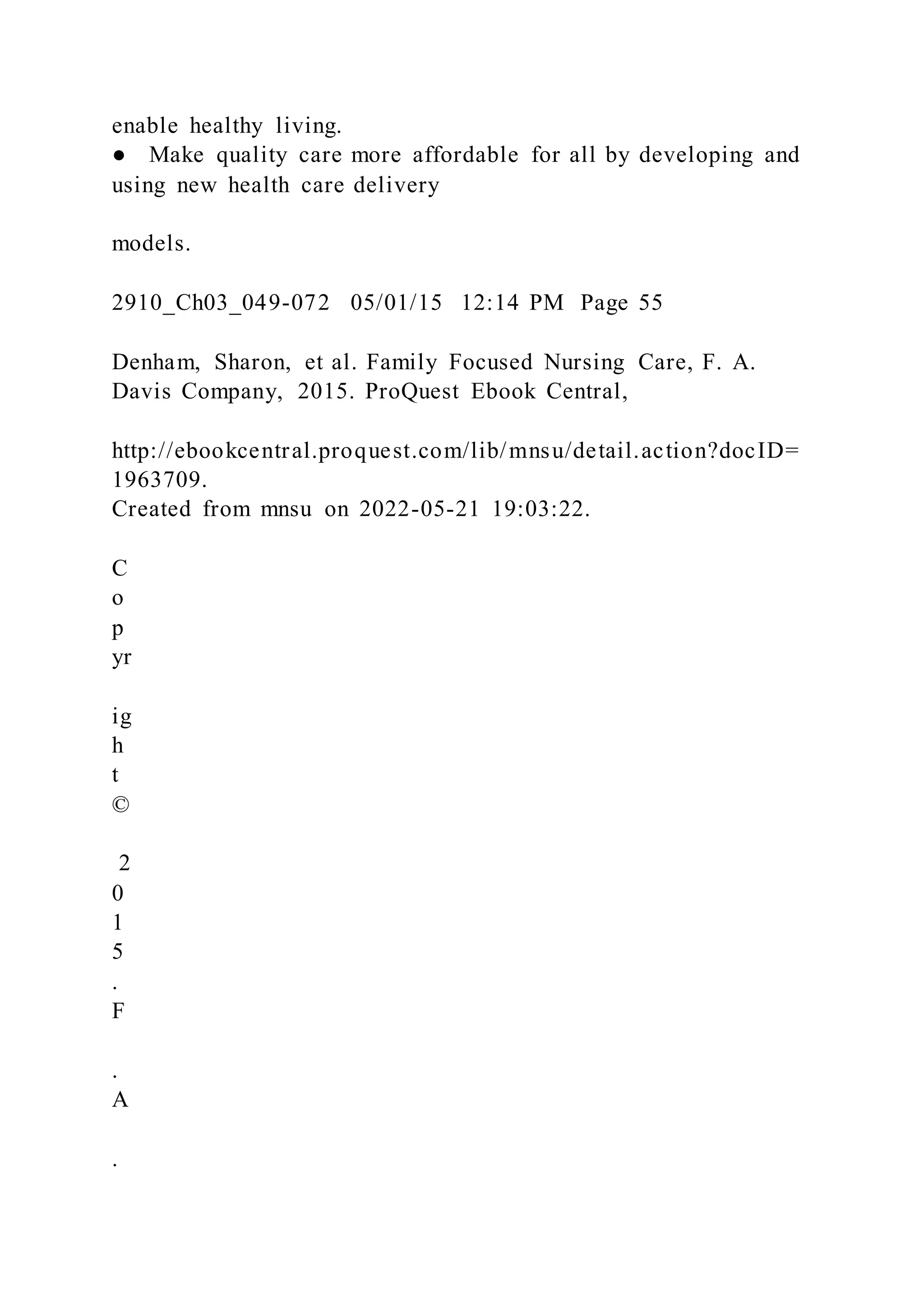 enable healthy living.
● Make quality care more affordable for all by developing and
using new health care delivery
models.
2910_Ch03_049-072 05/01/15 12:14 PM Page 55
Denham, Sharon, et al. Family Focused Nursing Care, F. A.
Davis Company, 2015. ProQuest Ebook Central,
http://ebookcentral.proquest.com/lib/mnsu/detail.action?docID=
1963709.
Created from mnsu on 2022-05-21 19:03:22.
C
o
p
yr
ig
h
t
©
2
0
1
5
.
F
.
A
.
 