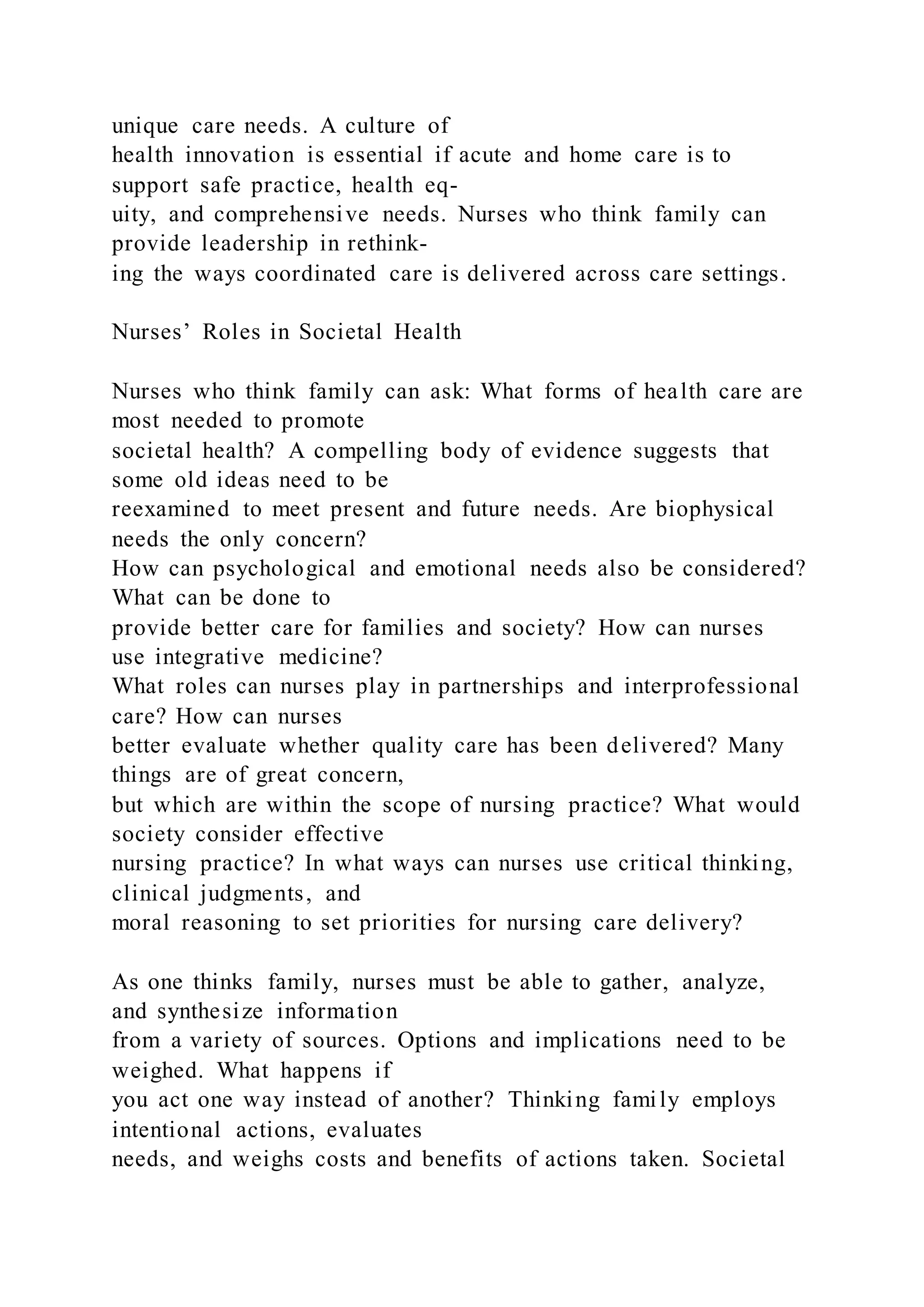 unique care needs. A culture of
health innovation is essential if acute and home care is to
support safe practice, health eq-
uity, and comprehensive needs. Nurses who think family can
provide leadership in rethink-
ing the ways coordinated care is delivered across care settings.
Nurses’ Roles in Societal Health
Nurses who think family can ask: What forms of health care are
most needed to promote
societal health? A compelling body of evidence suggests that
some old ideas need to be
reexamined to meet present and future needs. Are biophysical
needs the only concern?
How can psychological and emotional needs also be considered?
What can be done to
provide better care for families and society? How can nurses
use integrative medicine?
What roles can nurses play in partnerships and interprofessional
care? How can nurses
better evaluate whether quality care has been delivered? Many
things are of great concern,
but which are within the scope of nursing practice? What would
society consider effective
nursing practice? In what ways can nurses use critical thinking,
clinical judgments, and
moral reasoning to set priorities for nursing care delivery?
As one thinks family, nurses must be able to gather, analyze,
and synthesize information
from a variety of sources. Options and implications need to be
weighed. What happens if
you act one way instead of another? Thinking family employs
intentional actions, evaluates
needs, and weighs costs and benefits of actions taken. Societal
 