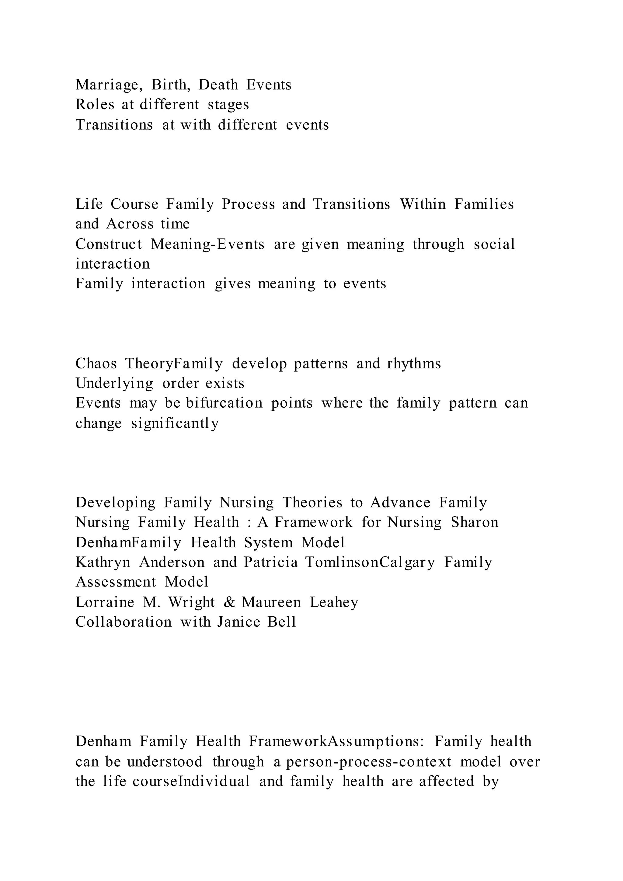 Marriage, Birth, Death Events
Roles at different stages
Transitions at with different events
Life Course Family Process and Transitions Within Families
and Across time
Construct Meaning-Events are given meaning through social
interaction
Family interaction gives meaning to events
Chaos TheoryFamily develop patterns and rhythms
Underlying order exists
Events may be bifurcation points where the family pattern can
change significantly
Developing Family Nursing Theories to Advance Family
Nursing Family Health : A Framework for Nursing Sharon
DenhamFamily Health System Model
Kathryn Anderson and Patricia TomlinsonCalgary Family
Assessment Model
Lorraine M. Wright & Maureen Leahey
Collaboration with Janice Bell
Denham Family Health FrameworkAssumptions: Family health
can be understood through a person-process-context model over
the life courseIndividual and family health are affected by
 