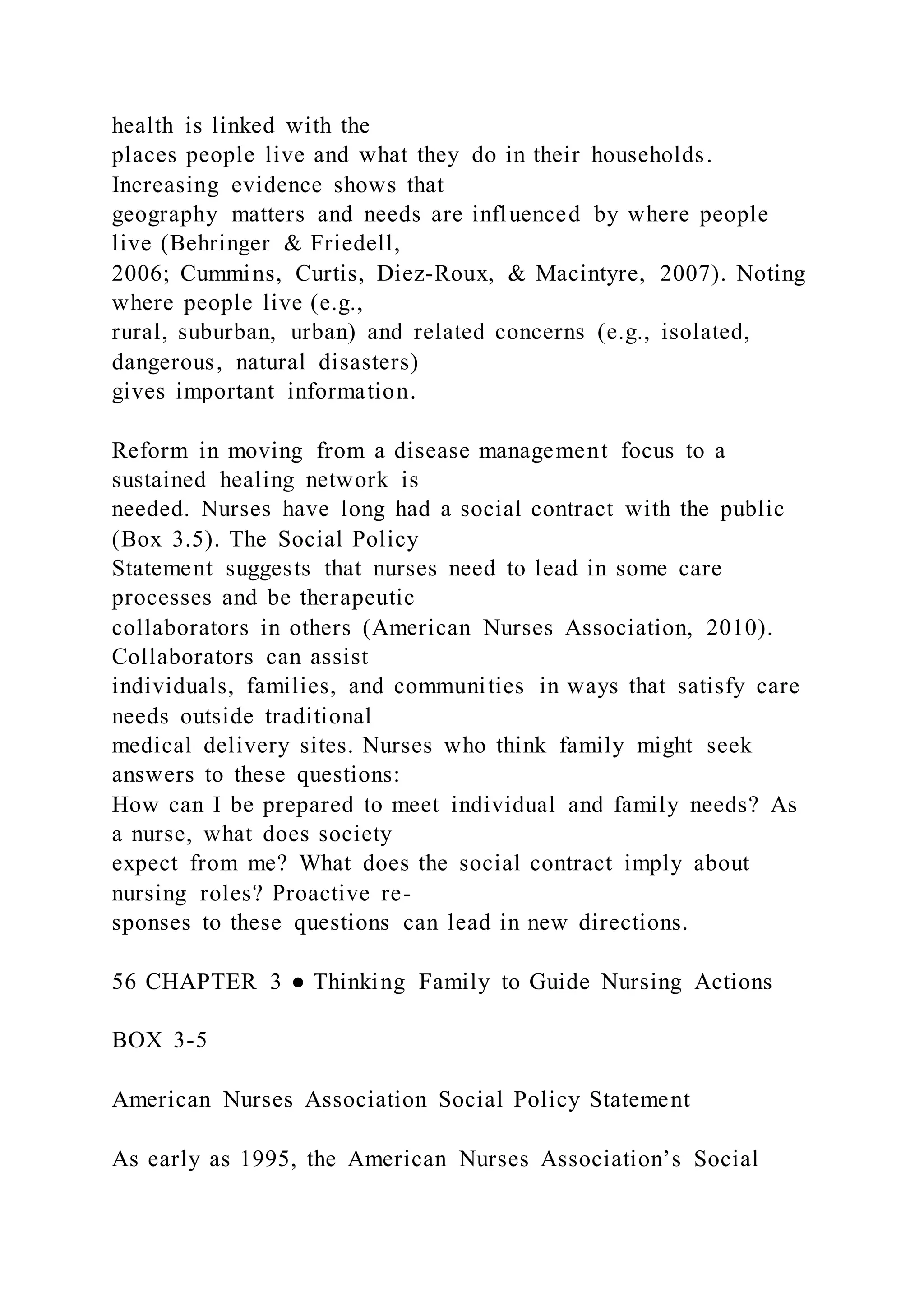 health is linked with the
places people live and what they do in their households.
Increasing evidence shows that
geography matters and needs are influenced by where people
live (Behringer & Friedell,
2006; Cummins, Curtis, Diez-Roux, & Macintyre, 2007). Noting
where people live (e.g.,
rural, suburban, urban) and related concerns (e.g., isolated,
dangerous, natural disasters)
gives important information.
Reform in moving from a disease management focus to a
sustained healing network is
needed. Nurses have long had a social contract with the public
(Box 3.5). The Social Policy
Statement suggests that nurses need to lead in some care
processes and be therapeutic
collaborators in others (American Nurses Association, 2010).
Collaborators can assist
individuals, families, and communities in ways that satisfy care
needs outside traditional
medical delivery sites. Nurses who think family might seek
answers to these questions:
How can I be prepared to meet individual and family needs? As
a nurse, what does society
expect from me? What does the social contract imply about
nursing roles? Proactive re-
sponses to these questions can lead in new directions.
56 CHAPTER 3 ● Thinking Family to Guide Nursing Actions
BOX 3-5
American Nurses Association Social Policy Statement
As early as 1995, the American Nurses Association’s Social
 