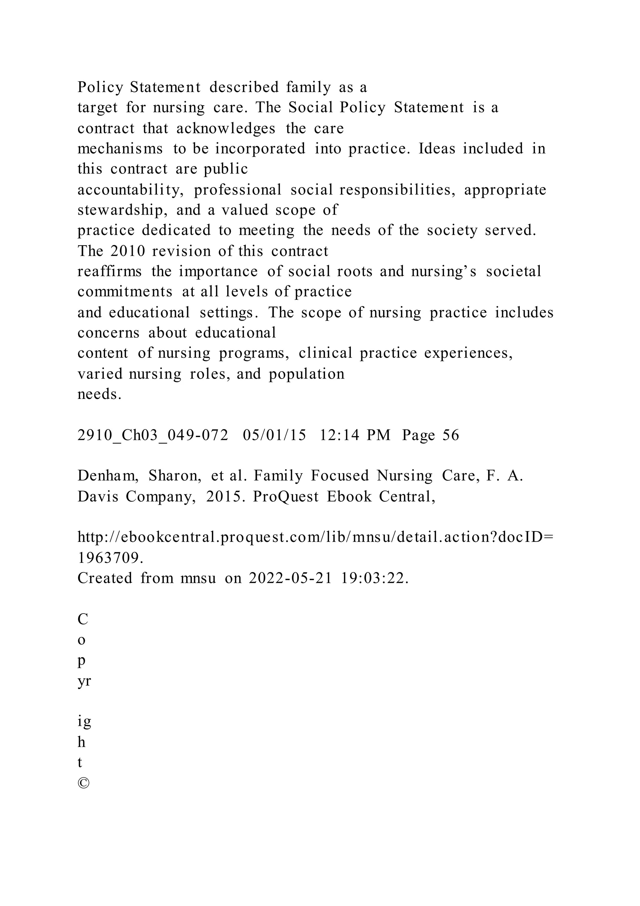 Policy Statement described family as a
target for nursing care. The Social Policy Statement is a
contract that acknowledges the care
mechanisms to be incorporated into practice. Ideas included in
this contract are public
accountability, professional social responsibilities, appropriate
stewardship, and a valued scope of
practice dedicated to meeting the needs of the society served.
The 2010 revision of this contract
reaffirms the importance of social roots and nursing’s societal
commitments at all levels of practice
and educational settings. The scope of nursing practice includes
concerns about educational
content of nursing programs, clinical practice experiences,
varied nursing roles, and population
needs.
2910_Ch03_049-072 05/01/15 12:14 PM Page 56
Denham, Sharon, et al. Family Focused Nursing Care, F. A.
Davis Company, 2015. ProQuest Ebook Central,
http://ebookcentral.proquest.com/lib/mnsu/detail.action?docID=
1963709.
Created from mnsu on 2022-05-21 19:03:22.
C
o
p
yr
ig
h
t
©
 