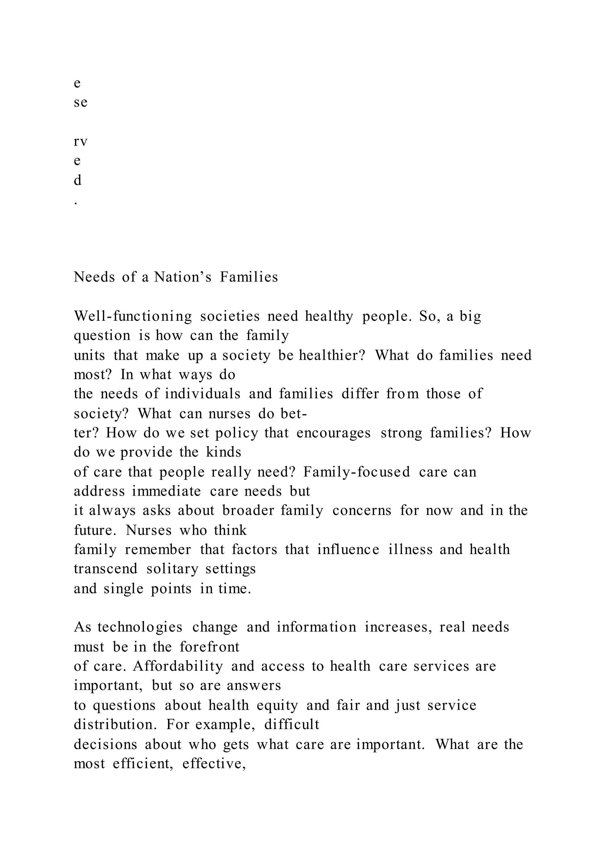 e
se
rv
e
d
.
Needs of a Nation’s Families
Well-functioning societies need healthy people. So, a big
question is how can the family
units that make up a society be healthier? What do families need
most? In what ways do
the needs of individuals and families differ from those of
society? What can nurses do bet-
ter? How do we set policy that encourages strong families? How
do we provide the kinds
of care that people really need? Family-focused care can
address immediate care needs but
it always asks about broader family concerns for now and in the
future. Nurses who think
family remember that factors that influence illness and health
transcend solitary settings
and single points in time.
As technologies change and information increases, real needs
must be in the forefront
of care. Affordability and access to health care services are
important, but so are answers
to questions about health equity and fair and just service
distribution. For example, difficult
decisions about who gets what care are important. What are the
most efficient, effective,
 