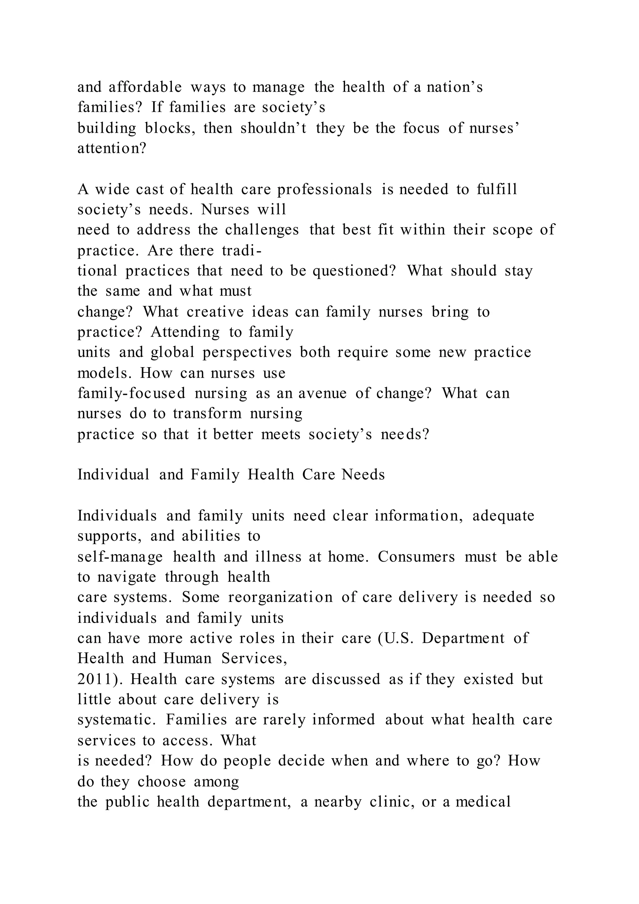 and affordable ways to manage the health of a nation’s
families? If families are society’s
building blocks, then shouldn’t they be the focus of nurses’
attention?
A wide cast of health care professionals is needed to fulfill
society’s needs. Nurses will
need to address the challenges that best fit within their scope of
practice. Are there tradi-
tional practices that need to be questioned? What should stay
the same and what must
change? What creative ideas can family nurses bring to
practice? Attending to family
units and global perspectives both require some new practice
models. How can nurses use
family-focused nursing as an avenue of change? What can
nurses do to transform nursing
practice so that it better meets society’s needs?
Individual and Family Health Care Needs
Individuals and family units need clear information, adequate
supports, and abilities to
self-manage health and illness at home. Consumers must be able
to navigate through health
care systems. Some reorganization of care delivery is needed so
individuals and family units
can have more active roles in their care (U.S. Department of
Health and Human Services,
2011). Health care systems are discussed as if they existed but
little about care delivery is
systematic. Families are rarely informed about what health care
services to access. What
is needed? How do people decide when and where to go? How
do they choose among
the public health department, a nearby clinic, or a medical
 