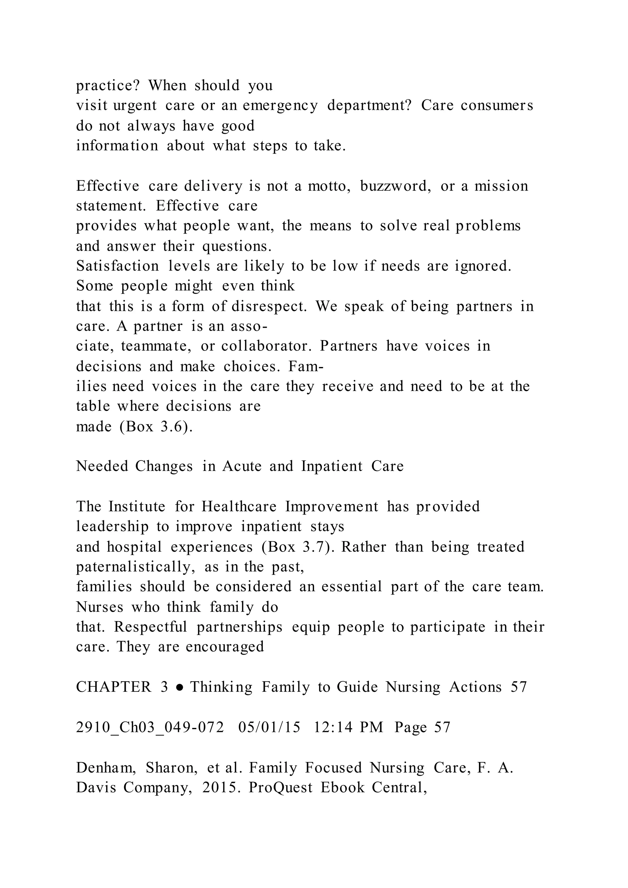 practice? When should you
visit urgent care or an emergency department? Care consumers
do not always have good
information about what steps to take.
Effective care delivery is not a motto, buzzword, or a mission
statement. Effective care
provides what people want, the means to solve real problems
and answer their questions.
Satisfaction levels are likely to be low if needs are ignored.
Some people might even think
that this is a form of disrespect. We speak of being partners in
care. A partner is an asso-
ciate, teammate, or collaborator. Partners have voices in
decisions and make choices. Fam-
ilies need voices in the care they receive and need to be at the
table where decisions are
made (Box 3.6).
Needed Changes in Acute and Inpatient Care
The Institute for Healthcare Improvement has provided
leadership to improve inpatient stays
and hospital experiences (Box 3.7). Rather than being treated
paternalistically, as in the past,
families should be considered an essential part of the care team.
Nurses who think family do
that. Respectful partnerships equip people to participate in their
care. They are encouraged
CHAPTER 3 ● Thinking Family to Guide Nursing Actions 57
2910_Ch03_049-072 05/01/15 12:14 PM Page 57
Denham, Sharon, et al. Family Focused Nursing Care, F. A.
Davis Company, 2015. ProQuest Ebook Central,
 