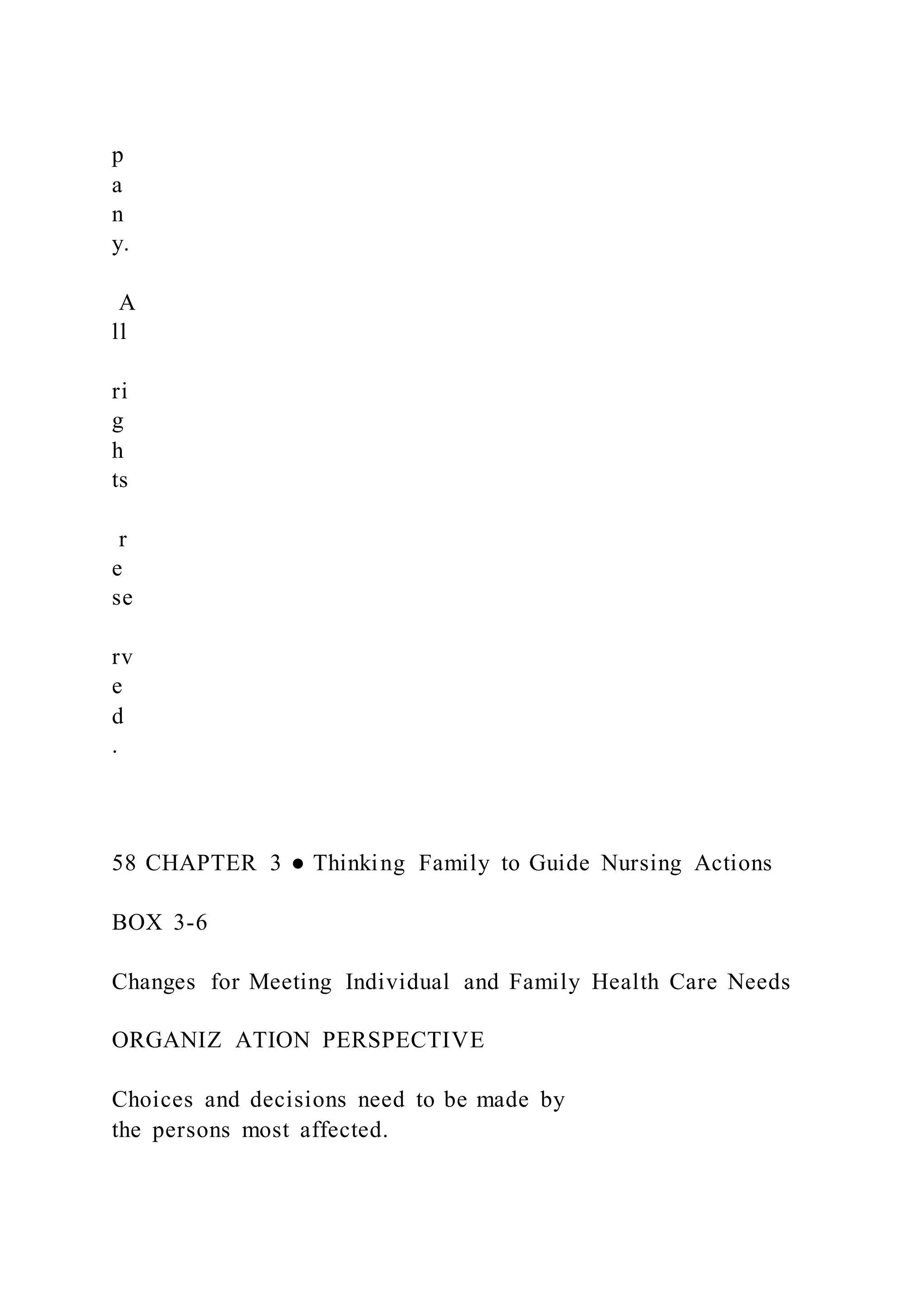 p
a
n
y.
A
ll
ri
g
h
ts
r
e
se
rv
e
d
.
58 CHAPTER 3 ● Thinking Family to Guide Nursing Actions
BOX 3-6
Changes for Meeting Individual and Family Health Care Needs
ORGANIZ ATION PERSPECTIVE
Choices and decisions need to be made by
the persons most affected.
 