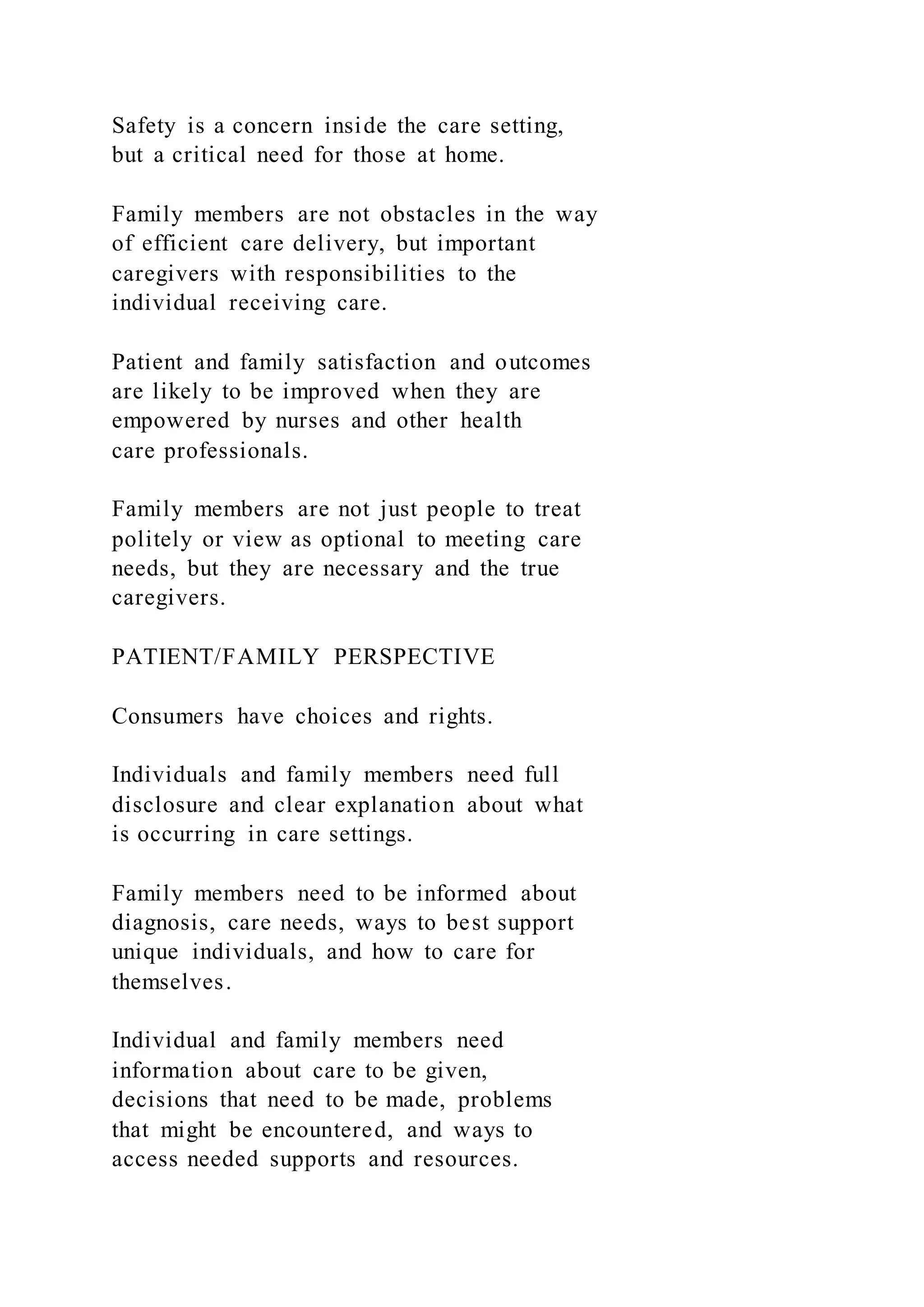 Safety is a concern inside the care setting,
but a critical need for those at home.
Family members are not obstacles in the way
of efficient care delivery, but important
caregivers with responsibilities to the
individual receiving care.
Patient and family satisfaction and outcomes
are likely to be improved when they are
empowered by nurses and other health
care professionals.
Family members are not just people to treat
politely or view as optional to meeting care
needs, but they are necessary and the true
caregivers.
PATIENT/FAMILY PERSPECTIVE
Consumers have choices and rights.
Individuals and family members need full
disclosure and clear explanation about what
is occurring in care settings.
Family members need to be informed about
diagnosis, care needs, ways to best support
unique individuals, and how to care for
themselves.
Individual and family members need
information about care to be given,
decisions that need to be made, problems
that might be encountered, and ways to
access needed supports and resources.
 
