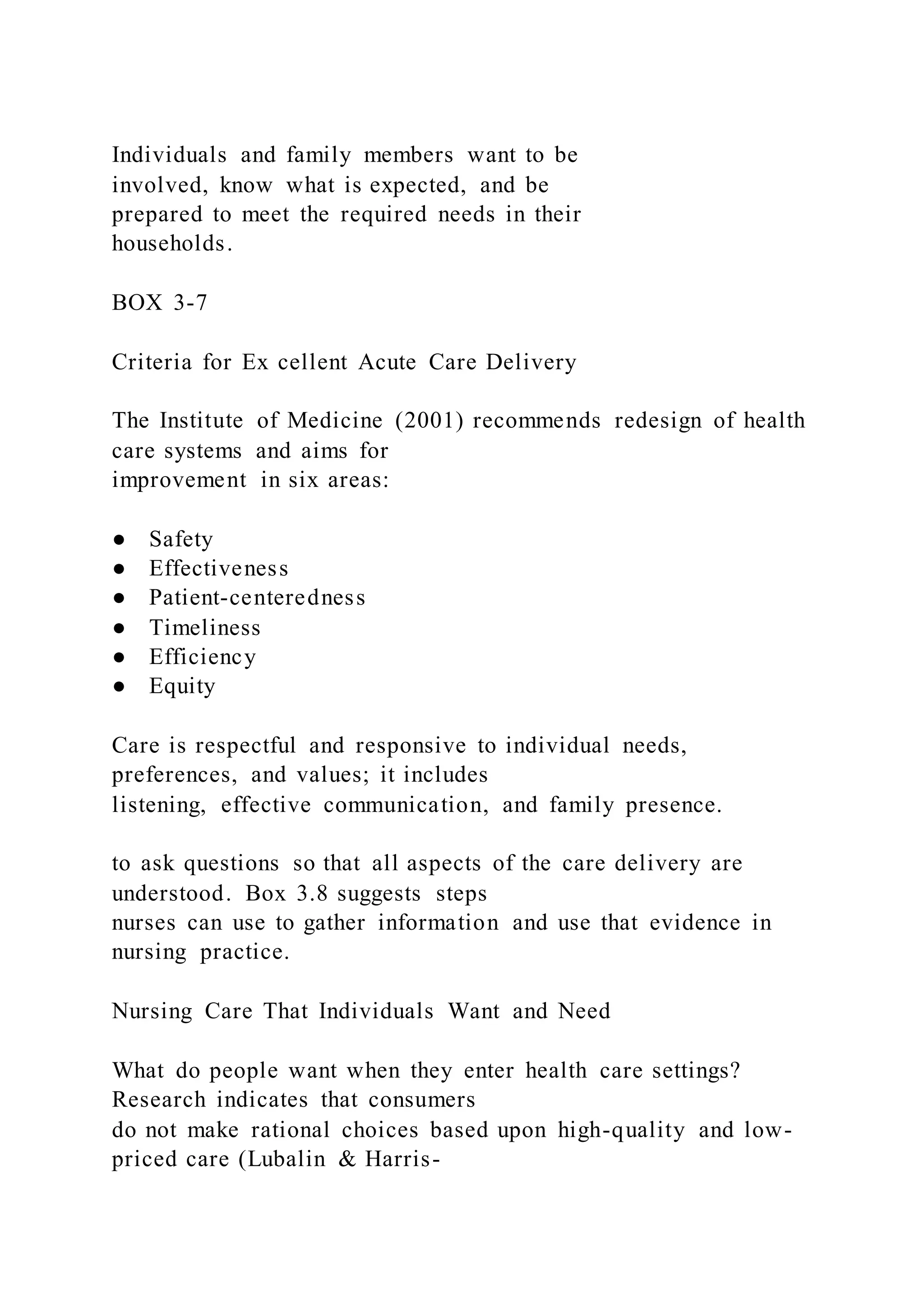 Individuals and family members want to be
involved, know what is expected, and be
prepared to meet the required needs in their
households.
BOX 3-7
Criteria for Ex cellent Acute Care Delivery
The Institute of Medicine (2001) recommends redesign of health
care systems and aims for
improvement in six areas:
● Safety
● Effectiveness
● Patient-centeredness
● Timeliness
● Efficiency
● Equity
Care is respectful and responsive to individual needs,
preferences, and values; it includes
listening, effective communication, and family presence.
to ask questions so that all aspects of the care delivery are
understood. Box 3.8 suggests steps
nurses can use to gather information and use that evidence in
nursing practice.
Nursing Care That Individuals Want and Need
What do people want when they enter health care settings?
Research indicates that consumers
do not make rational choices based upon high-quality and low-
priced care (Lubalin & Harris-
 