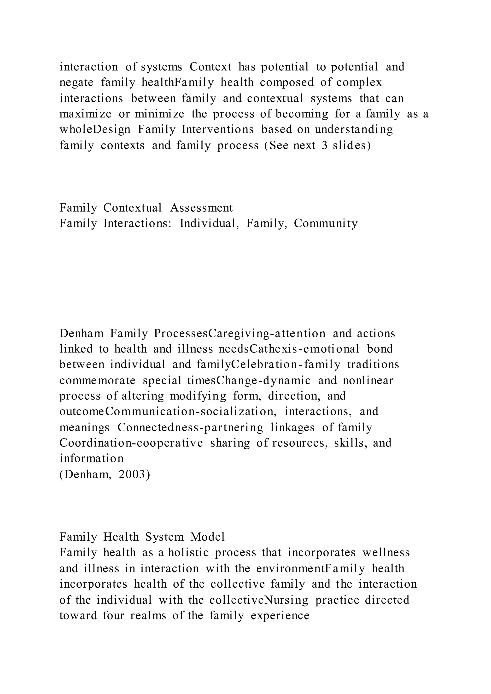 interaction of systems Context has potential to potential and
negate family healthFamily health composed of complex
interactions between family and contextual systems that can
maximize or minimize the process of becoming for a family as a
wholeDesign Family Interventions based on understanding
family contexts and family process (See next 3 slides)
Family Contextual Assessment
Family Interactions: Individual, Family, Community
Denham Family ProcessesCaregiving-attention and actions
linked to health and illness needsCathexis-emotional bond
between individual and familyCelebration-family traditions
commemorate special timesChange-dynamic and nonlinear
process of altering modifying form, direction, and
outcomeCommunication-socialization, interactions, and
meanings Connectedness-partnering linkages of family
Coordination-cooperative sharing of resources, skills, and
information
(Denham, 2003)
Family Health System Model
Family health as a holistic process that incorporates wellness
and illness in interaction with the environmentFamily health
incorporates health of the collective family and the interaction
of the individual with the collectiveNursing practice directed
toward four realms of the family experience
 