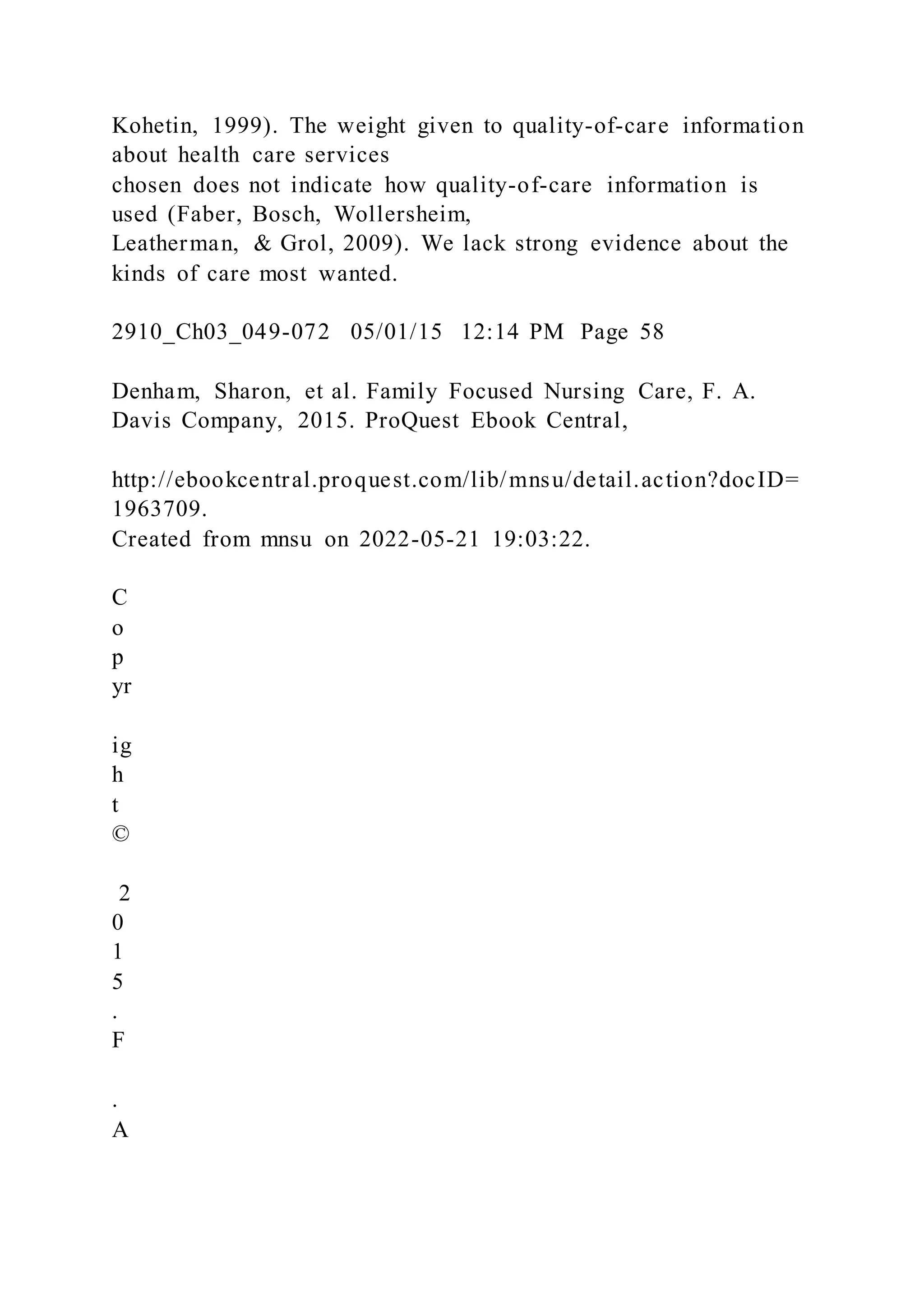 Kohetin, 1999). The weight given to quality-of-care information
about health care services
chosen does not indicate how quality-of-care information is
used (Faber, Bosch, Wollersheim,
Leatherman, & Grol, 2009). We lack strong evidence about the
kinds of care most wanted.
2910_Ch03_049-072 05/01/15 12:14 PM Page 58
Denham, Sharon, et al. Family Focused Nursing Care, F. A.
Davis Company, 2015. ProQuest Ebook Central,
http://ebookcentral.proquest.com/lib/mnsu/detail.action?docID=
1963709.
Created from mnsu on 2022-05-21 19:03:22.
C
o
p
yr
ig
h
t
©
2
0
1
5
.
F
.
A
 