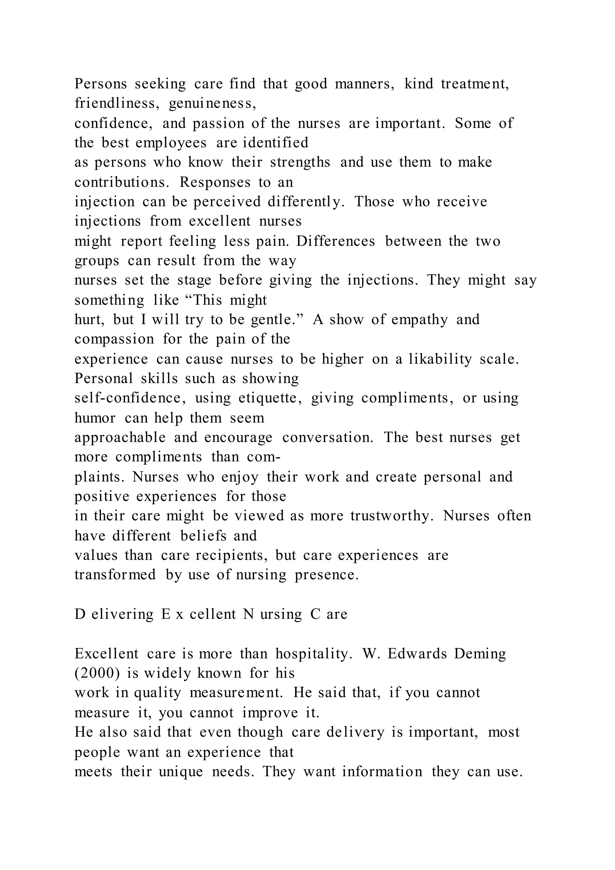 Persons seeking care find that good manners, kind treatment,
friendliness, genuineness,
confidence, and passion of the nurses are important. Some of
the best employees are identified
as persons who know their strengths and use them to make
contributions. Responses to an
injection can be perceived differently. Those who receive
injections from excellent nurses
might report feeling less pain. Differences between the two
groups can result from the way
nurses set the stage before giving the injections. They might say
something like “This might
hurt, but I will try to be gentle.” A show of empathy and
compassion for the pain of the
experience can cause nurses to be higher on a likability scale.
Personal skills such as showing
self-confidence, using etiquette, giving compliments, or using
humor can help them seem
approachable and encourage conversation. The best nurses get
more compliments than com-
plaints. Nurses who enjoy their work and create personal and
positive experiences for those
in their care might be viewed as more trustworthy. Nurses often
have different beliefs and
values than care recipients, but care experiences are
transformed by use of nursing presence.
D elivering E x cellent N ursing C are
Excellent care is more than hospitality. W. Edwards Deming
(2000) is widely known for his
work in quality measurement. He said that, if you cannot
measure it, you cannot improve it.
He also said that even though care delivery is important, most
people want an experience that
meets their unique needs. They want information they can use.
 