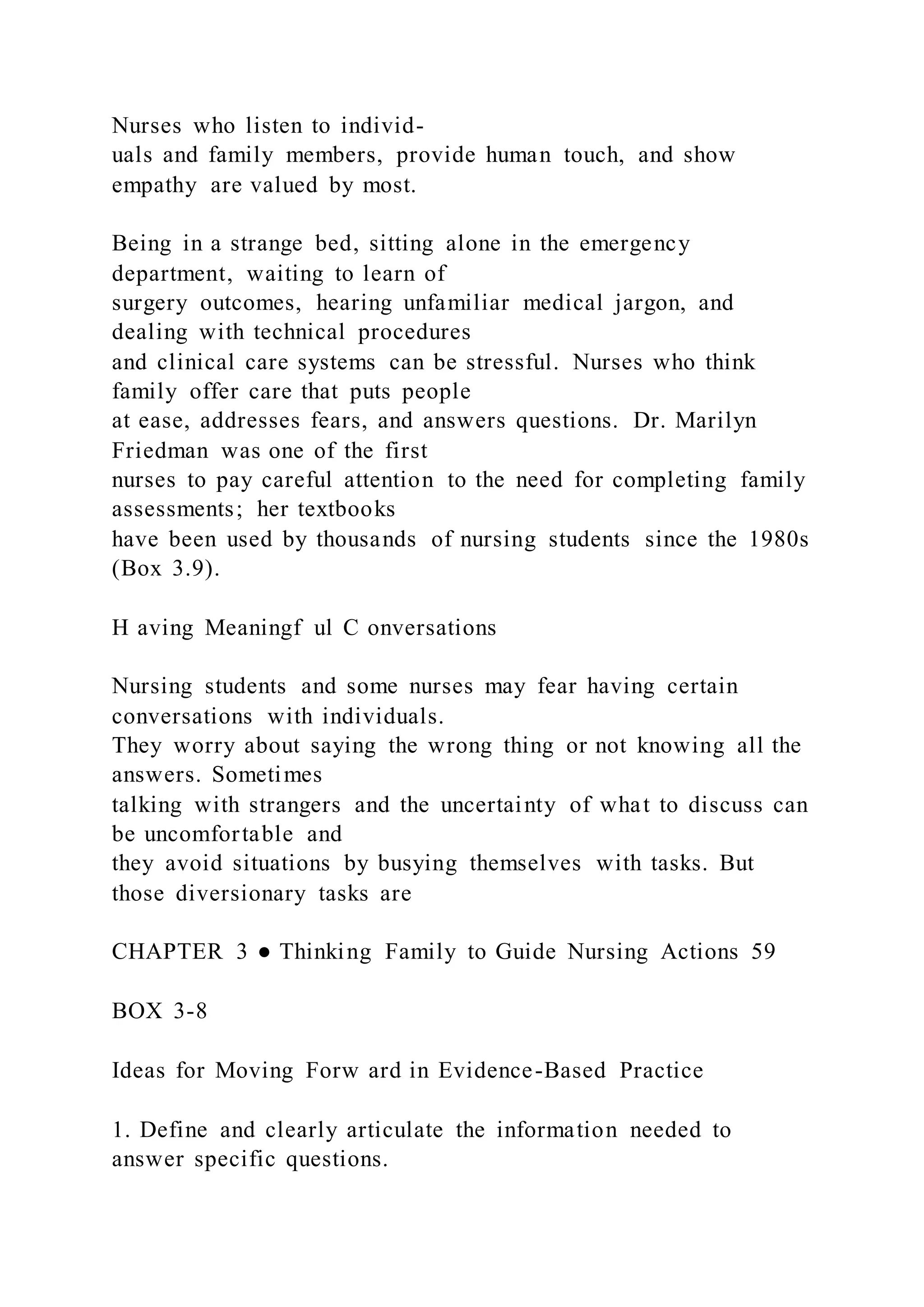 Nurses who listen to individ-
uals and family members, provide human touch, and show
empathy are valued by most.
Being in a strange bed, sitting alone in the emergency
department, waiting to learn of
surgery outcomes, hearing unfamiliar medical jargon, and
dealing with technical procedures
and clinical care systems can be stressful. Nurses who think
family offer care that puts people
at ease, addresses fears, and answers questions. Dr. Marilyn
Friedman was one of the first
nurses to pay careful attention to the need for completing family
assessments; her textbooks
have been used by thousands of nursing students since the 1980s
(Box 3.9).
H aving Meaningf ul C onversations
Nursing students and some nurses may fear having certain
conversations with individuals.
They worry about saying the wrong thing or not knowing all the
answers. Sometimes
talking with strangers and the uncertainty of what to discuss can
be uncomfortable and
they avoid situations by busying themselves with tasks. But
those diversionary tasks are
CHAPTER 3 ● Thinking Family to Guide Nursing Actions 59
BOX 3-8
Ideas for Moving Forw ard in Evidence-Based Practice
1. Define and clearly articulate the information needed to
answer specific questions.
 