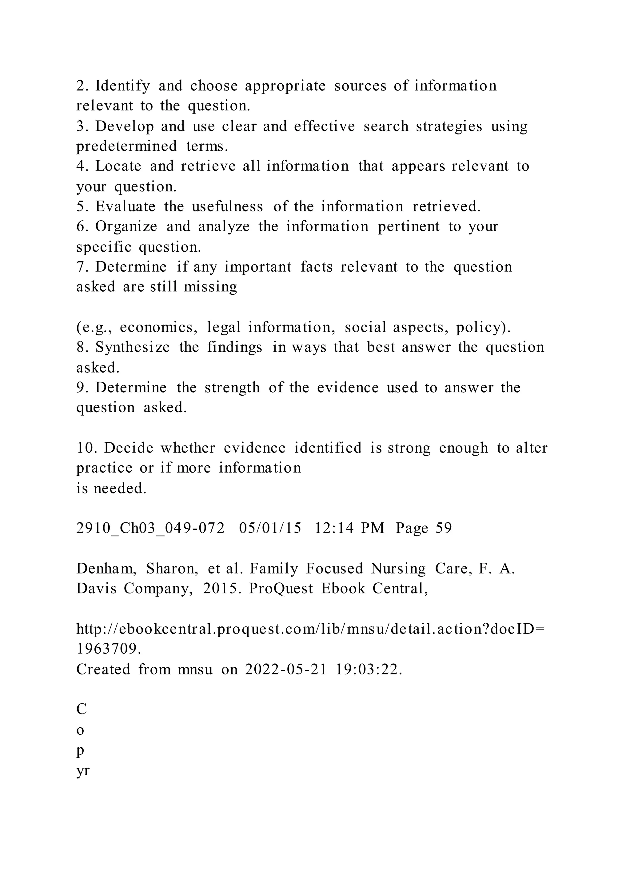 2. Identify and choose appropriate sources of information
relevant to the question.
3. Develop and use clear and effective search strategies using
predetermined terms.
4. Locate and retrieve all information that appears relevant to
your question.
5. Evaluate the usefulness of the information retrieved.
6. Organize and analyze the information pertinent to your
specific question.
7. Determine if any important facts relevant to the question
asked are still missing
(e.g., economics, legal information, social aspects, policy).
8. Synthesize the findings in ways that best answer the question
asked.
9. Determine the strength of the evidence used to answer the
question asked.
10. Decide whether evidence identified is strong enough to alter
practice or if more information
is needed.
2910_Ch03_049-072 05/01/15 12:14 PM Page 59
Denham, Sharon, et al. Family Focused Nursing Care, F. A.
Davis Company, 2015. ProQuest Ebook Central,
http://ebookcentral.proquest.com/lib/mnsu/detail.action?docID=
1963709.
Created from mnsu on 2022-05-21 19:03:22.
C
o
p
yr
 
