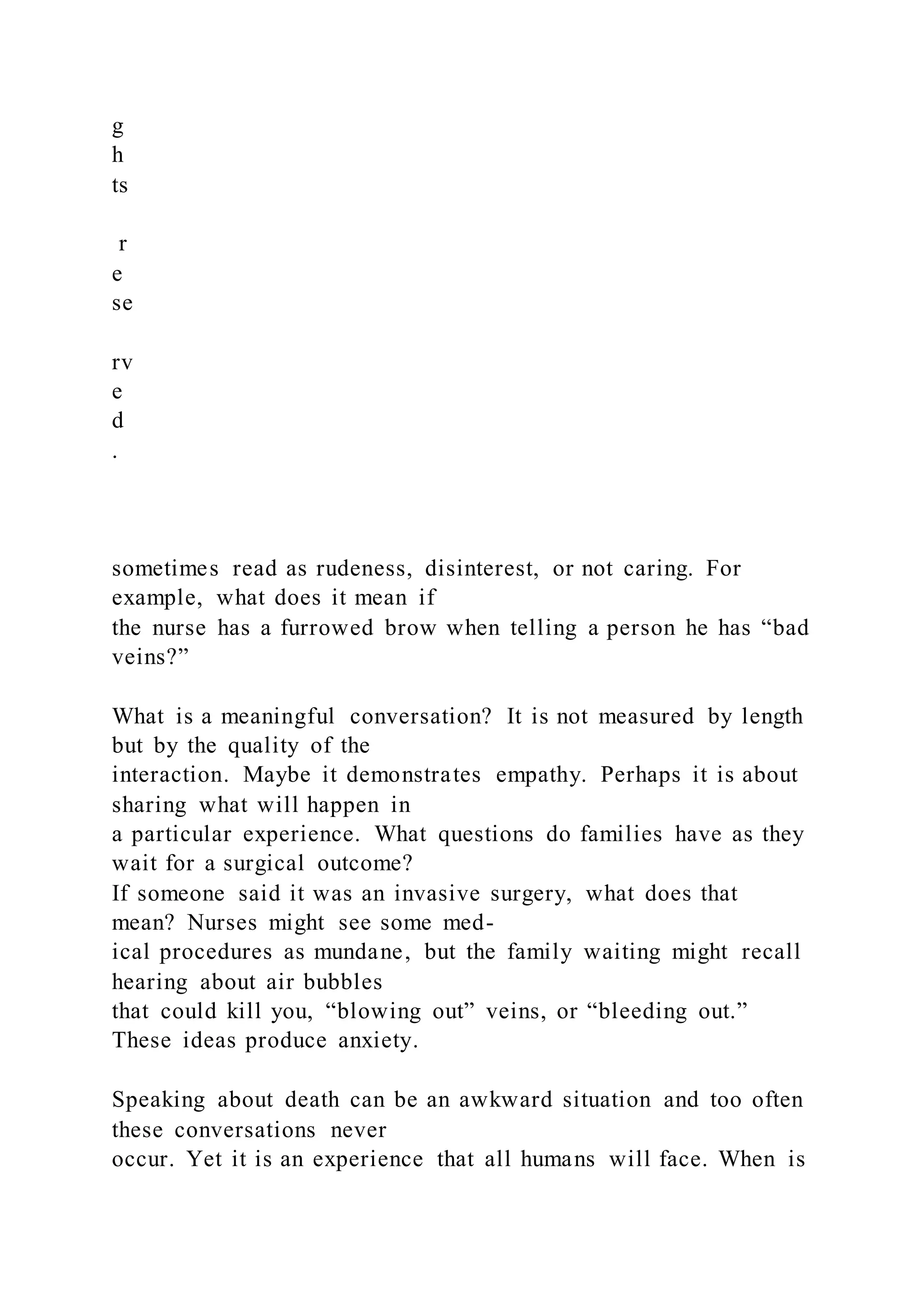g
h
ts
r
e
se
rv
e
d
.
sometimes read as rudeness, disinterest, or not caring. For
example, what does it mean if
the nurse has a furrowed brow when telling a person he has “bad
veins?”
What is a meaningful conversation? It is not measured by length
but by the quality of the
interaction. Maybe it demonstrates empathy. Perhaps it is about
sharing what will happen in
a particular experience. What questions do families have as they
wait for a surgical outcome?
If someone said it was an invasive surgery, what does that
mean? Nurses might see some med-
ical procedures as mundane, but the family waiting might recall
hearing about air bubbles
that could kill you, “blowing out” veins, or “bleeding out.”
These ideas produce anxiety.
Speaking about death can be an awkward situation and too often
these conversations never
occur. Yet it is an experience that all humans will face. When is
 