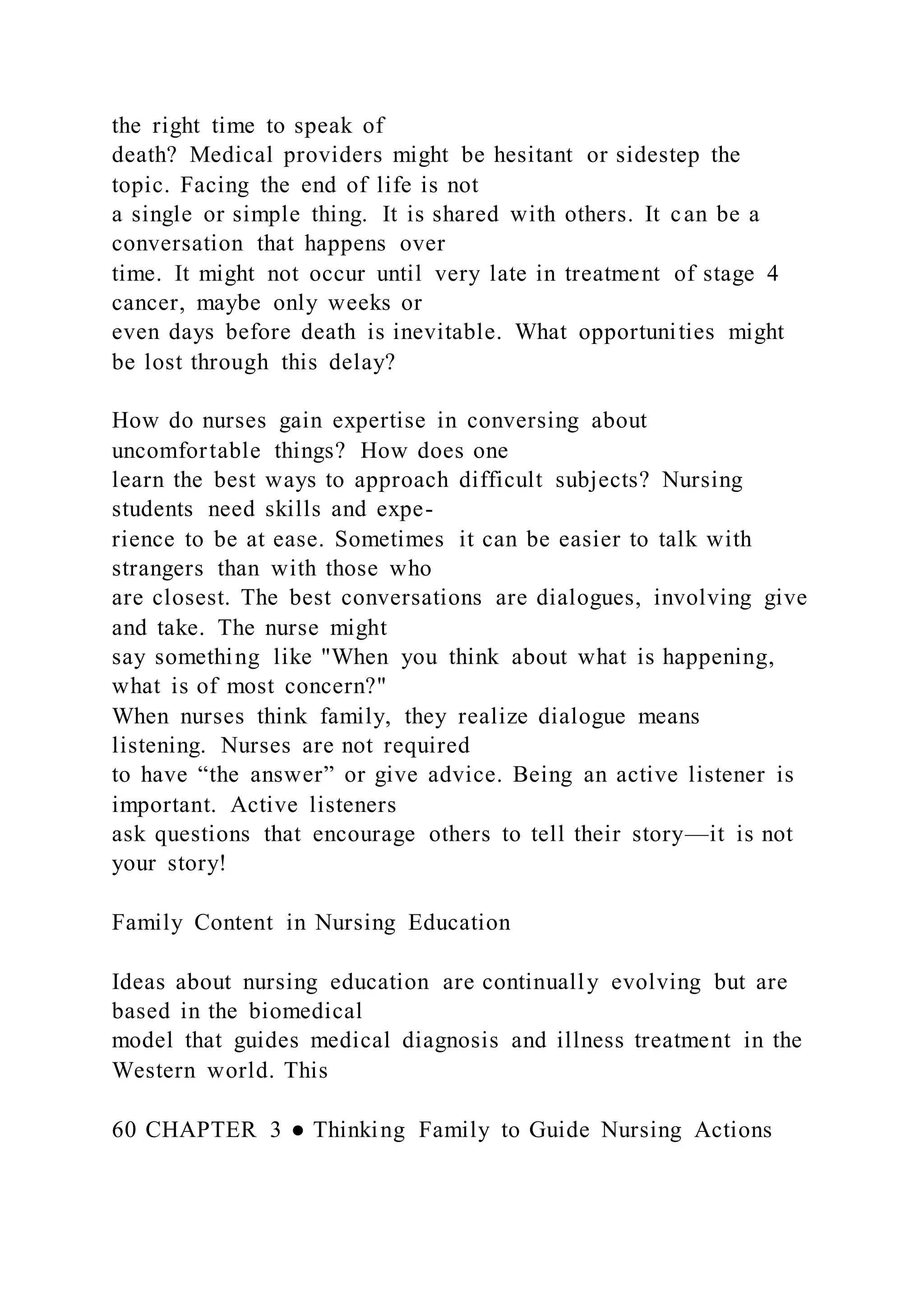 the right time to speak of
death? Medical providers might be hesitant or sidestep the
topic. Facing the end of life is not
a single or simple thing. It is shared with others. It can be a
conversation that happens over
time. It might not occur until very late in treatment of stage 4
cancer, maybe only weeks or
even days before death is inevitable. What opportunities might
be lost through this delay?
How do nurses gain expertise in conversing about
uncomfortable things? How does one
learn the best ways to approach difficult subjects? Nursing
students need skills and expe-
rience to be at ease. Sometimes it can be easier to talk with
strangers than with those who
are closest. The best conversations are dialogues, involving give
and take. The nurse might
say something like "When you think about what is happening,
what is of most concern?"
When nurses think family, they realize dialogue means
listening. Nurses are not required
to have “the answer” or give advice. Being an active listener is
important. Active listeners
ask questions that encourage others to tell their story—it is not
your story!
Family Content in Nursing Education
Ideas about nursing education are continually evolving but are
based in the biomedical
model that guides medical diagnosis and illness treatment in the
Western world. This
60 CHAPTER 3 ● Thinking Family to Guide Nursing Actions
 