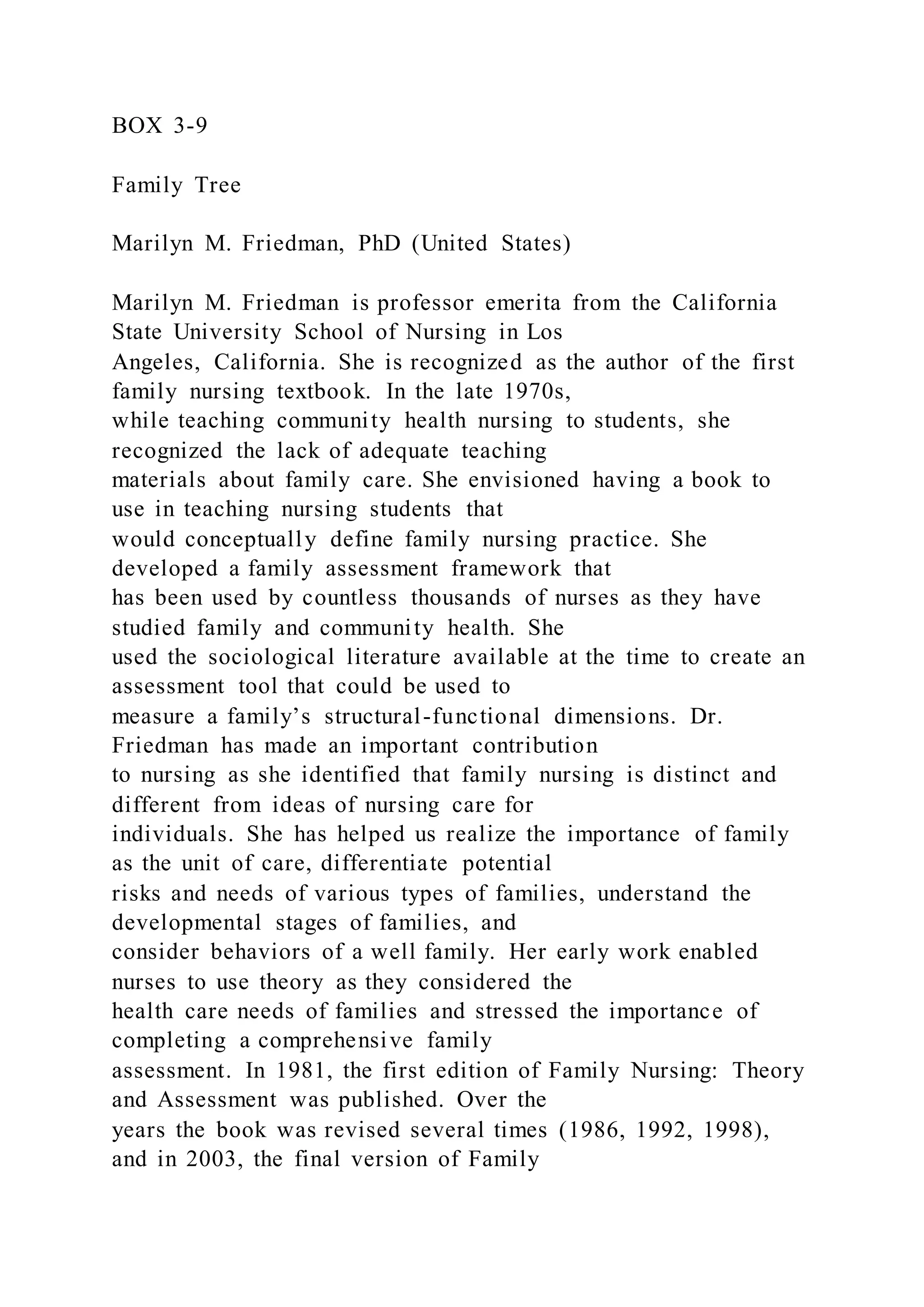 BOX 3-9
Family Tree
Marilyn M. Friedman, PhD (United States)
Marilyn M. Friedman is professor emerita from the California
State University School of Nursing in Los
Angeles, California. She is recognized as the author of the first
family nursing textbook. In the late 1970s,
while teaching community health nursing to students, she
recognized the lack of adequate teaching
materials about family care. She envisioned having a book to
use in teaching nursing students that
would conceptually define family nursing practice. She
developed a family assessment framework that
has been used by countless thousands of nurses as they have
studied family and community health. She
used the sociological literature available at the time to create an
assessment tool that could be used to
measure a family’s structural-functional dimensions. Dr.
Friedman has made an important contribution
to nursing as she identified that family nursing is distinct and
different from ideas of nursing care for
individuals. She has helped us realize the importance of family
as the unit of care, differentiate potential
risks and needs of various types of families, understand the
developmental stages of families, and
consider behaviors of a well family. Her early work enabled
nurses to use theory as they considered the
health care needs of families and stressed the importance of
completing a comprehensive family
assessment. In 1981, the first edition of Family Nursing: Theory
and Assessment was published. Over the
years the book was revised several times (1986, 1992, 1998),
and in 2003, the final version of Family
 