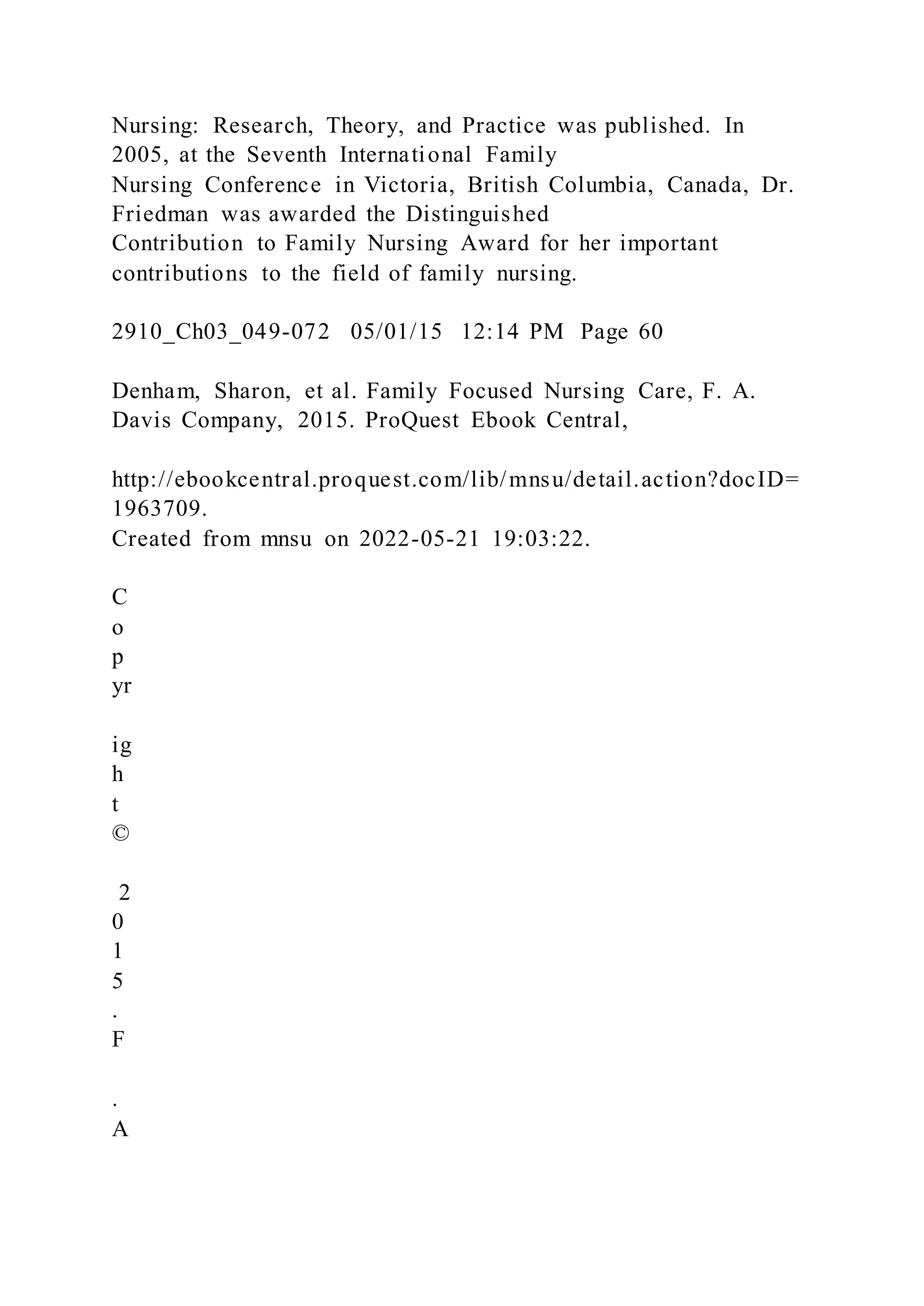 Nursing: Research, Theory, and Practice was published. In
2005, at the Seventh International Family
Nursing Conference in Victoria, British Columbia, Canada, Dr.
Friedman was awarded the Distinguished
Contribution to Family Nursing Award for her important
contributions to the field of family nursing.
2910_Ch03_049-072 05/01/15 12:14 PM Page 60
Denham, Sharon, et al. Family Focused Nursing Care, F. A.
Davis Company, 2015. ProQuest Ebook Central,
http://ebookcentral.proquest.com/lib/mnsu/detail.action?docID=
1963709.
Created from mnsu on 2022-05-21 19:03:22.
C
o
p
yr
ig
h
t
©
2
0
1
5
.
F
.
A
 