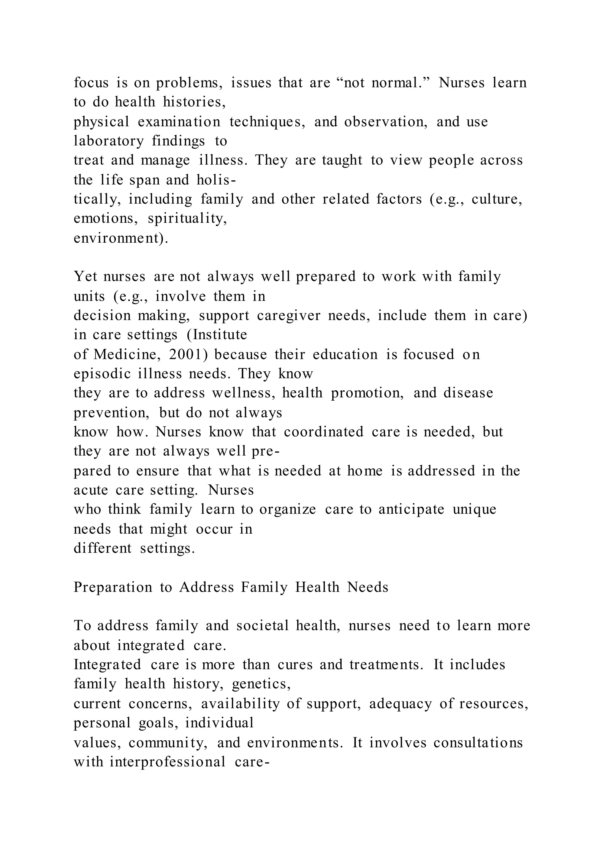 focus is on problems, issues that are “not normal.” Nurses learn
to do health histories,
physical examination techniques, and observation, and use
laboratory findings to
treat and manage illness. They are taught to view people across
the life span and holis-
tically, including family and other related factors (e.g., culture,
emotions, spirituality,
environment).
Yet nurses are not always well prepared to work with family
units (e.g., involve them in
decision making, support caregiver needs, include them in care)
in care settings (Institute
of Medicine, 2001) because their education is focused on
episodic illness needs. They know
they are to address wellness, health promotion, and disease
prevention, but do not always
know how. Nurses know that coordinated care is needed, but
they are not always well pre-
pared to ensure that what is needed at home is addressed in the
acute care setting. Nurses
who think family learn to organize care to anticipate unique
needs that might occur in
different settings.
Preparation to Address Family Health Needs
To address family and societal health, nurses need to learn more
about integrated care.
Integrated care is more than cures and treatments. It includes
family health history, genetics,
current concerns, availability of support, adequacy of resources,
personal goals, individual
values, community, and environments. It involves consultations
with interprofessional care-
 