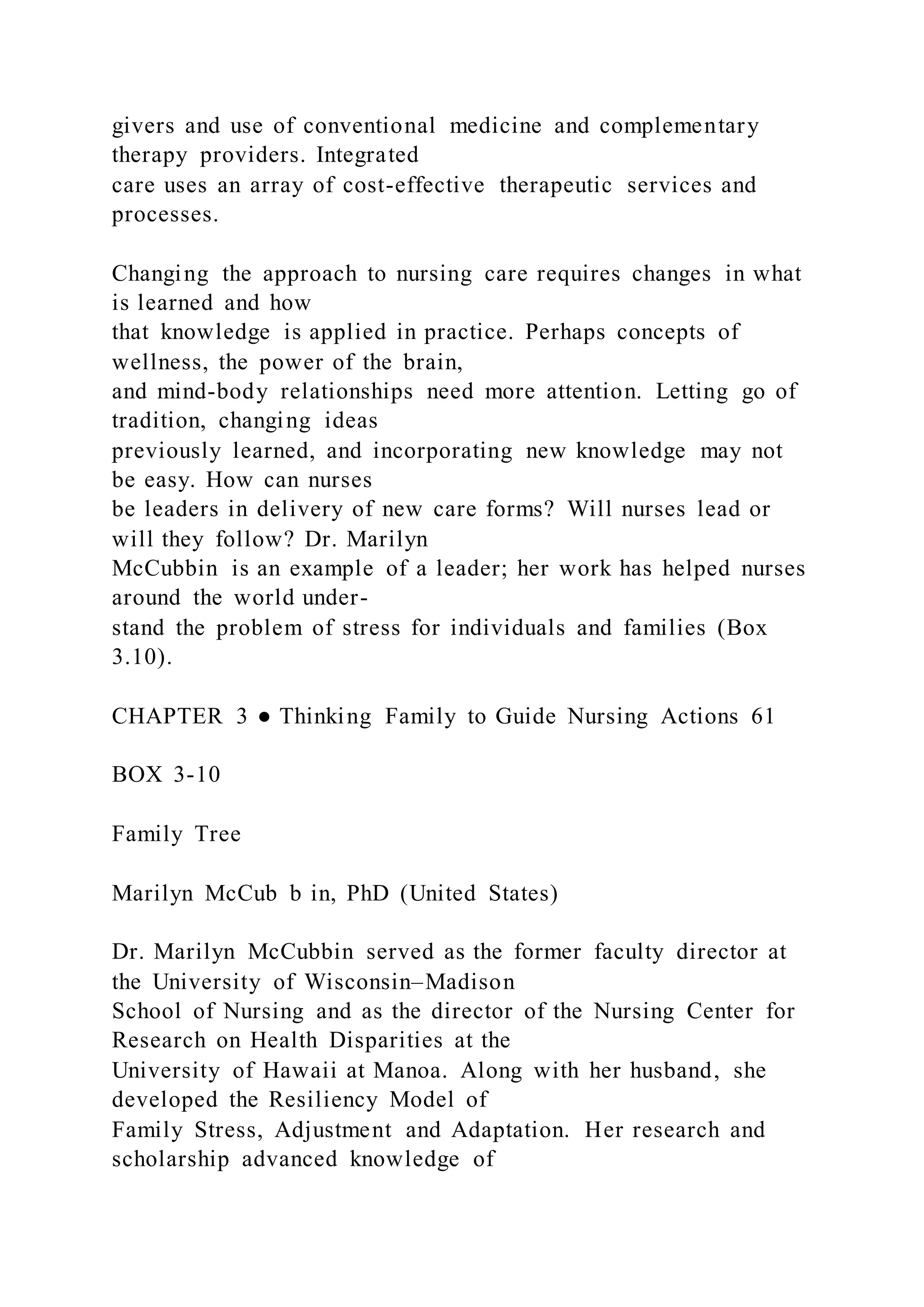 givers and use of conventional medicine and complementary
therapy providers. Integrated
care uses an array of cost-effective therapeutic services and
processes.
Changing the approach to nursing care requires changes in what
is learned and how
that knowledge is applied in practice. Perhaps concepts of
wellness, the power of the brain,
and mind-body relationships need more attention. Letting go of
tradition, changing ideas
previously learned, and incorporating new knowledge may not
be easy. How can nurses
be leaders in delivery of new care forms? Will nurses lead or
will they follow? Dr. Marilyn
McCubbin is an example of a leader; her work has helped nurses
around the world under-
stand the problem of stress for individuals and families (Box
3.10).
CHAPTER 3 ● Thinking Family to Guide Nursing Actions 61
BOX 3-10
Family Tree
Marilyn McCub b in, PhD (United States)
Dr. Marilyn McCubbin served as the former faculty director at
the University of Wisconsin–Madison
School of Nursing and as the director of the Nursing Center for
Research on Health Disparities at the
University of Hawaii at Manoa. Along with her husband, she
developed the Resiliency Model of
Family Stress, Adjustment and Adaptation. Her research and
scholarship advanced knowledge of
 
