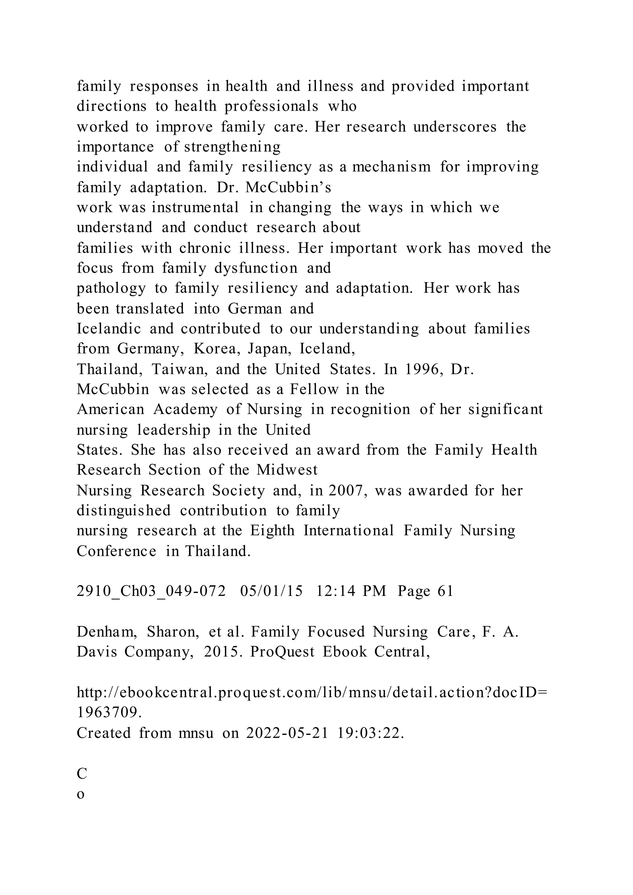 family responses in health and illness and provided important
directions to health professionals who
worked to improve family care. Her research underscores the
importance of strengthening
individual and family resiliency as a mechanism for improving
family adaptation. Dr. McCubbin’s
work was instrumental in changing the ways in which we
understand and conduct research about
families with chronic illness. Her important work has moved the
focus from family dysfunction and
pathology to family resiliency and adaptation. Her work has
been translated into German and
Icelandic and contributed to our understanding about families
from Germany, Korea, Japan, Iceland,
Thailand, Taiwan, and the United States. In 1996, Dr.
McCubbin was selected as a Fellow in the
American Academy of Nursing in recognition of her significant
nursing leadership in the United
States. She has also received an award from the Family Health
Research Section of the Midwest
Nursing Research Society and, in 2007, was awarded for her
distinguished contribution to family
nursing research at the Eighth International Family Nursing
Conference in Thailand.
2910_Ch03_049-072 05/01/15 12:14 PM Page 61
Denham, Sharon, et al. Family Focused Nursing Care, F. A.
Davis Company, 2015. ProQuest Ebook Central,
http://ebookcentral.proquest.com/lib/mnsu/detail.action?docID=
1963709.
Created from mnsu on 2022-05-21 19:03:22.
C
o
 