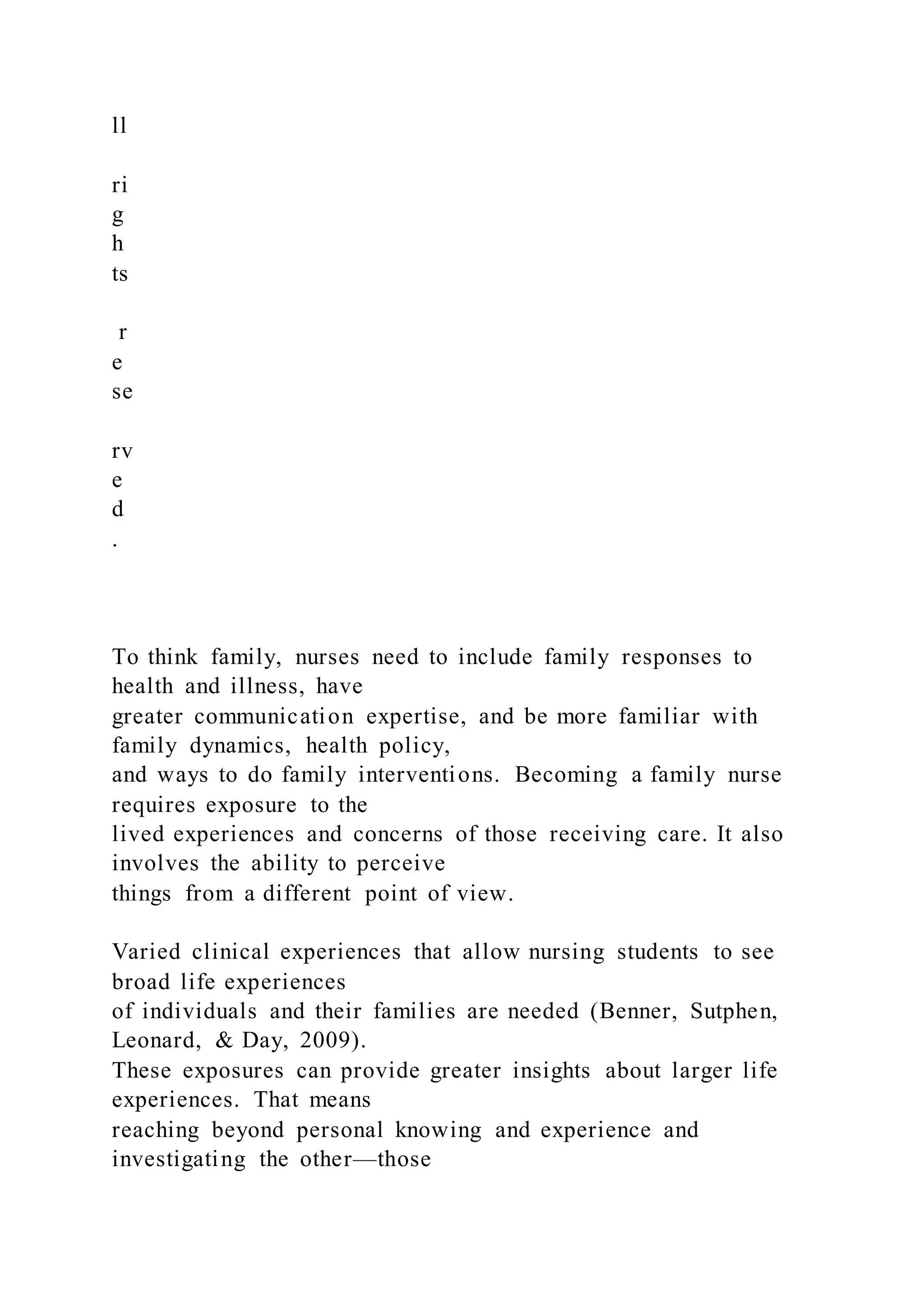 ll
ri
g
h
ts
r
e
se
rv
e
d
.
To think family, nurses need to include family responses to
health and illness, have
greater communication expertise, and be more familiar with
family dynamics, health policy,
and ways to do family interventions. Becoming a family nurse
requires exposure to the
lived experiences and concerns of those receiving care. It also
involves the ability to perceive
things from a different point of view.
Varied clinical experiences that allow nursing students to see
broad life experiences
of individuals and their families are needed (Benner, Sutphen,
Leonard, & Day, 2009).
These exposures can provide greater insights about larger life
experiences. That means
reaching beyond personal knowing and experience and
investigating the other—those
 
