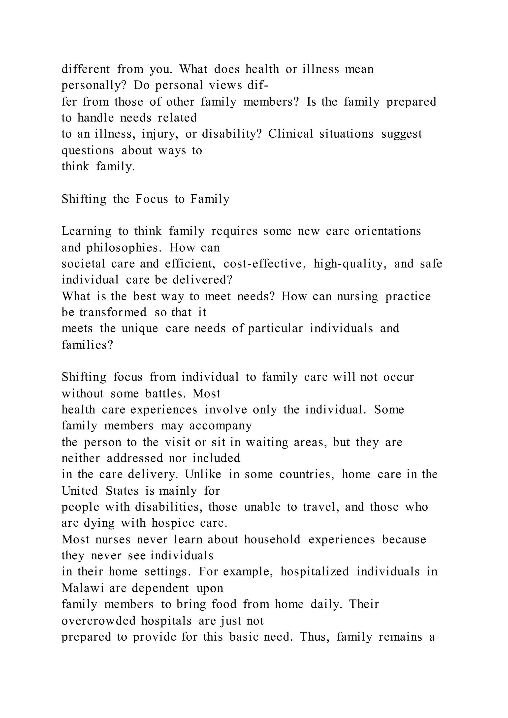 different from you. What does health or illness mean
personally? Do personal views dif-
fer from those of other family members? Is the family prepared
to handle needs related
to an illness, injury, or disability? Clinical situations suggest
questions about ways to
think family.
Shifting the Focus to Family
Learning to think family requires some new care orientations
and philosophies. How can
societal care and efficient, cost-effective, high-quality, and safe
individual care be delivered?
What is the best way to meet needs? How can nursing practice
be transformed so that it
meets the unique care needs of particular individuals and
families?
Shifting focus from individual to family care will not occur
without some battles. Most
health care experiences involve only the individual. Some
family members may accompany
the person to the visit or sit in waiting areas, but they are
neither addressed nor included
in the care delivery. Unlike in some countries, home care in the
United States is mainly for
people with disabilities, those unable to travel, and those who
are dying with hospice care.
Most nurses never learn about household experiences because
they never see individuals
in their home settings. For example, hospitalized individuals in
Malawi are dependent upon
family members to bring food from home daily. Their
overcrowded hospitals are just not
prepared to provide for this basic need. Thus, family remains a
 