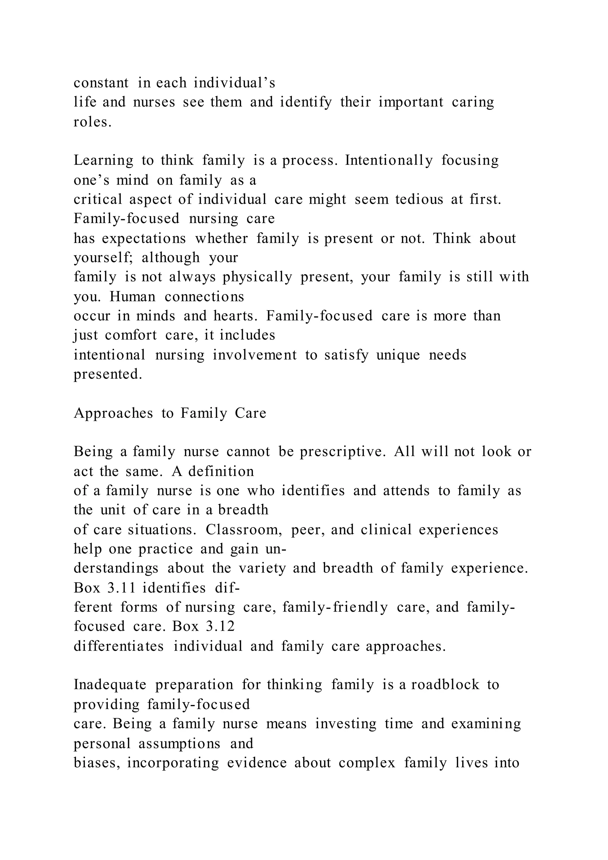 constant in each individual’s
life and nurses see them and identify their important caring
roles.
Learning to think family is a process. Intentionally focusing
one’s mind on family as a
critical aspect of individual care might seem tedious at first.
Family-focused nursing care
has expectations whether family is present or not. Think about
yourself; although your
family is not always physically present, your family is still with
you. Human connections
occur in minds and hearts. Family-focused care is more than
just comfort care, it includes
intentional nursing involvement to satisfy unique needs
presented.
Approaches to Family Care
Being a family nurse cannot be prescriptive. All will not look or
act the same. A definition
of a family nurse is one who identifies and attends to family as
the unit of care in a breadth
of care situations. Classroom, peer, and clinical experiences
help one practice and gain un-
derstandings about the variety and breadth of family experience.
Box 3.11 identifies dif-
ferent forms of nursing care, family-friendly care, and family-
focused care. Box 3.12
differentiates individual and family care approaches.
Inadequate preparation for thinking family is a roadblock to
providing family-focused
care. Being a family nurse means investing time and examining
personal assumptions and
biases, incorporating evidence about complex family lives into
 