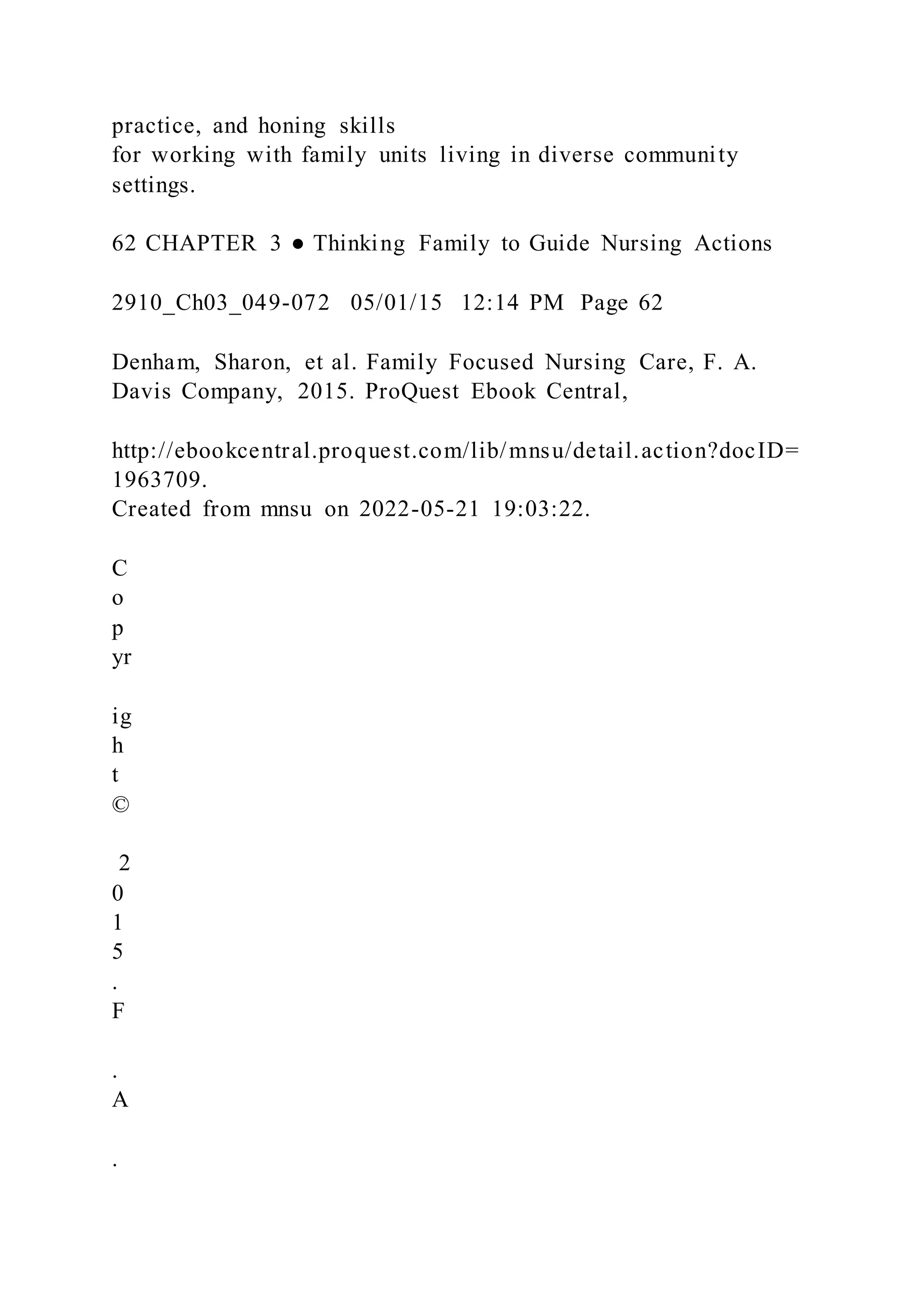 practice, and honing skills
for working with family units living in diverse community
settings.
62 CHAPTER 3 ● Thinking Family to Guide Nursing Actions
2910_Ch03_049-072 05/01/15 12:14 PM Page 62
Denham, Sharon, et al. Family Focused Nursing Care, F. A.
Davis Company, 2015. ProQuest Ebook Central,
http://ebookcentral.proquest.com/lib/mnsu/detail.action?docID=
1963709.
Created from mnsu on 2022-05-21 19:03:22.
C
o
p
yr
ig
h
t
©
2
0
1
5
.
F
.
A
.
 
