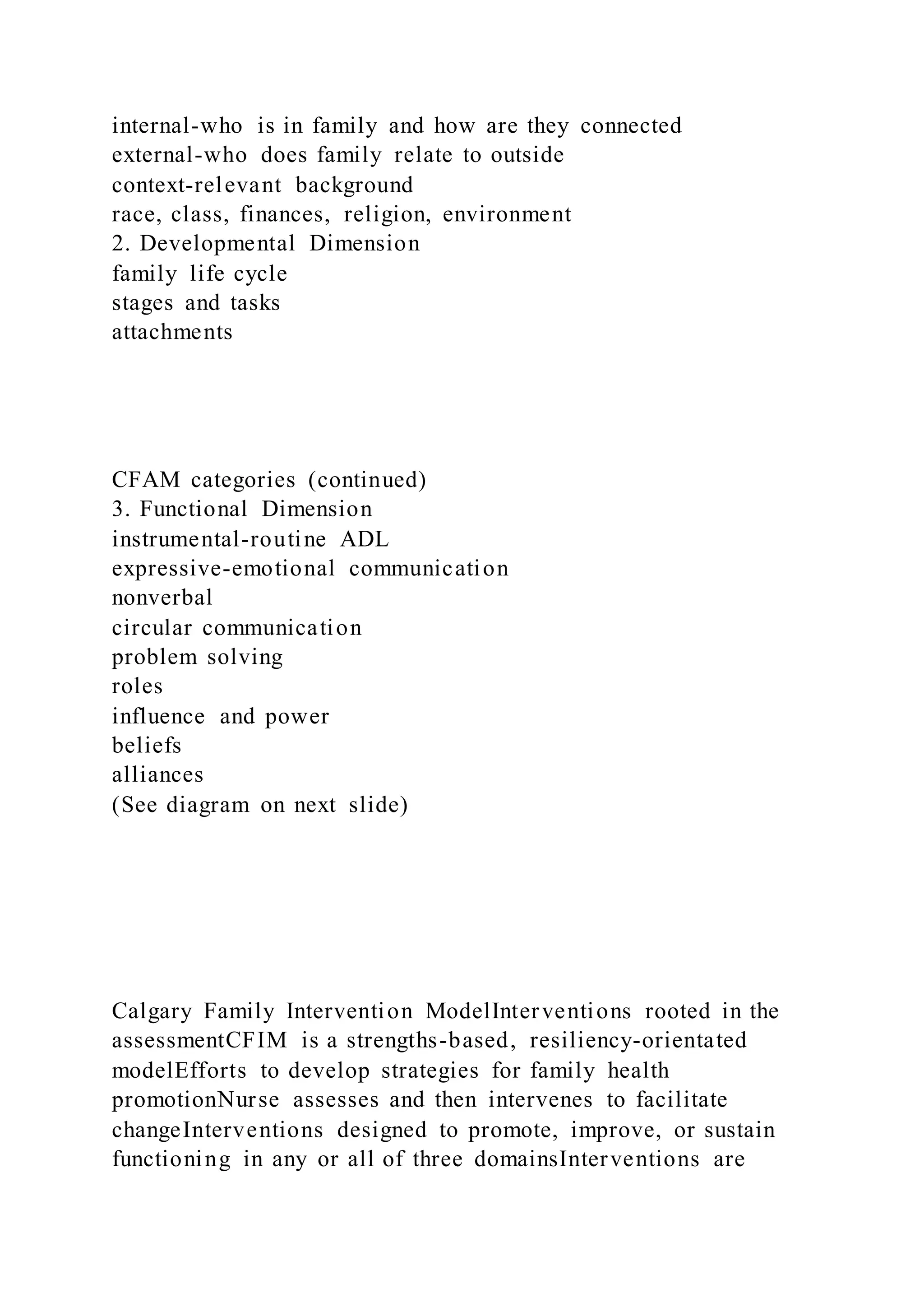 internal-who is in family and how are they connected
external-who does family relate to outside
context-relevant background
race, class, finances, religion, environment
2. Developmental Dimension
family life cycle
stages and tasks
attachments
CFAM categories (continued)
3. Functional Dimension
instrumental-routine ADL
expressive-emotional communication
nonverbal
circular communication
problem solving
roles
influence and power
beliefs
alliances
(See diagram on next slide)
Calgary Family Intervention ModelInterventions rooted in the
assessmentCFIM is a strengths-based, resiliency-orientated
modelEfforts to develop strategies for family health
promotionNurse assesses and then intervenes to facilitate
changeInterventions designed to promote, improve, or sustain
functioning in any or all of three domainsInterventions are
 