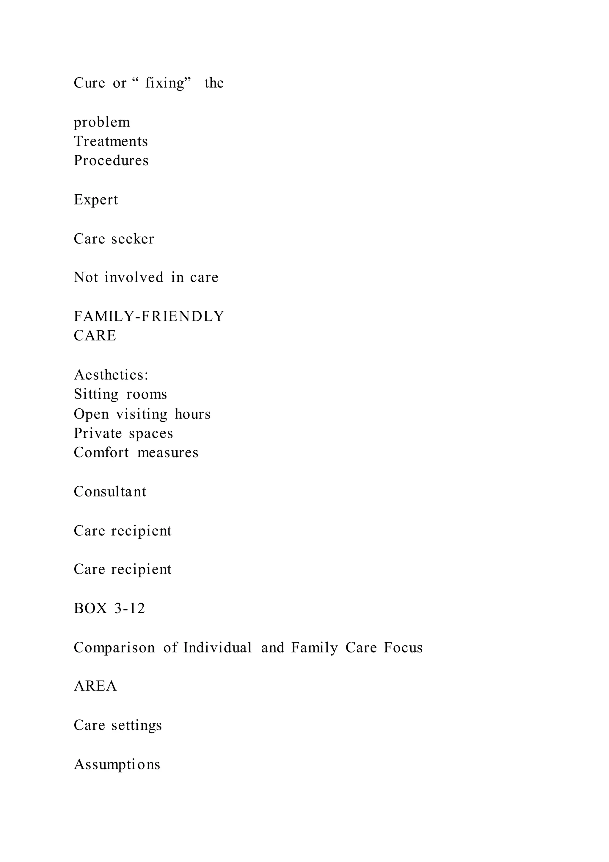 Cure or “ fixing” the
problem
Treatments
Procedures
Expert
Care seeker
Not involved in care
FAMILY-FRIENDLY
CARE
Aesthetics:
Sitting rooms
Open visiting hours
Private spaces
Comfort measures
Consultant
Care recipient
Care recipient
BOX 3-12
Comparison of Individual and Family Care Focus
AREA
Care settings
Assumptions
 