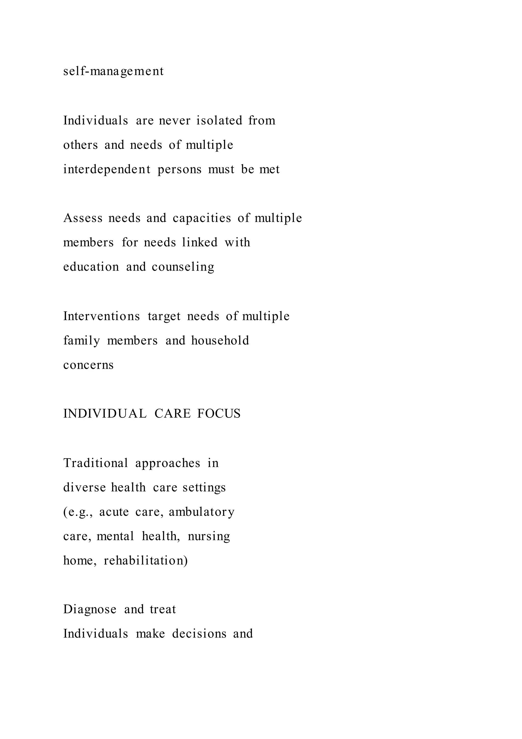 self-management
Individuals are never isolated from
others and needs of multiple
interdependent persons must be met
Assess needs and capacities of multiple
members for needs linked with
education and counseling
Interventions target needs of multiple
family members and household
concerns
INDIVIDUAL CARE FOCUS
Traditional approaches in
diverse health care settings
(e.g., acute care, ambulatory
care, mental health, nursing
home, rehabilitation)
Diagnose and treat
Individuals make decisions and
 