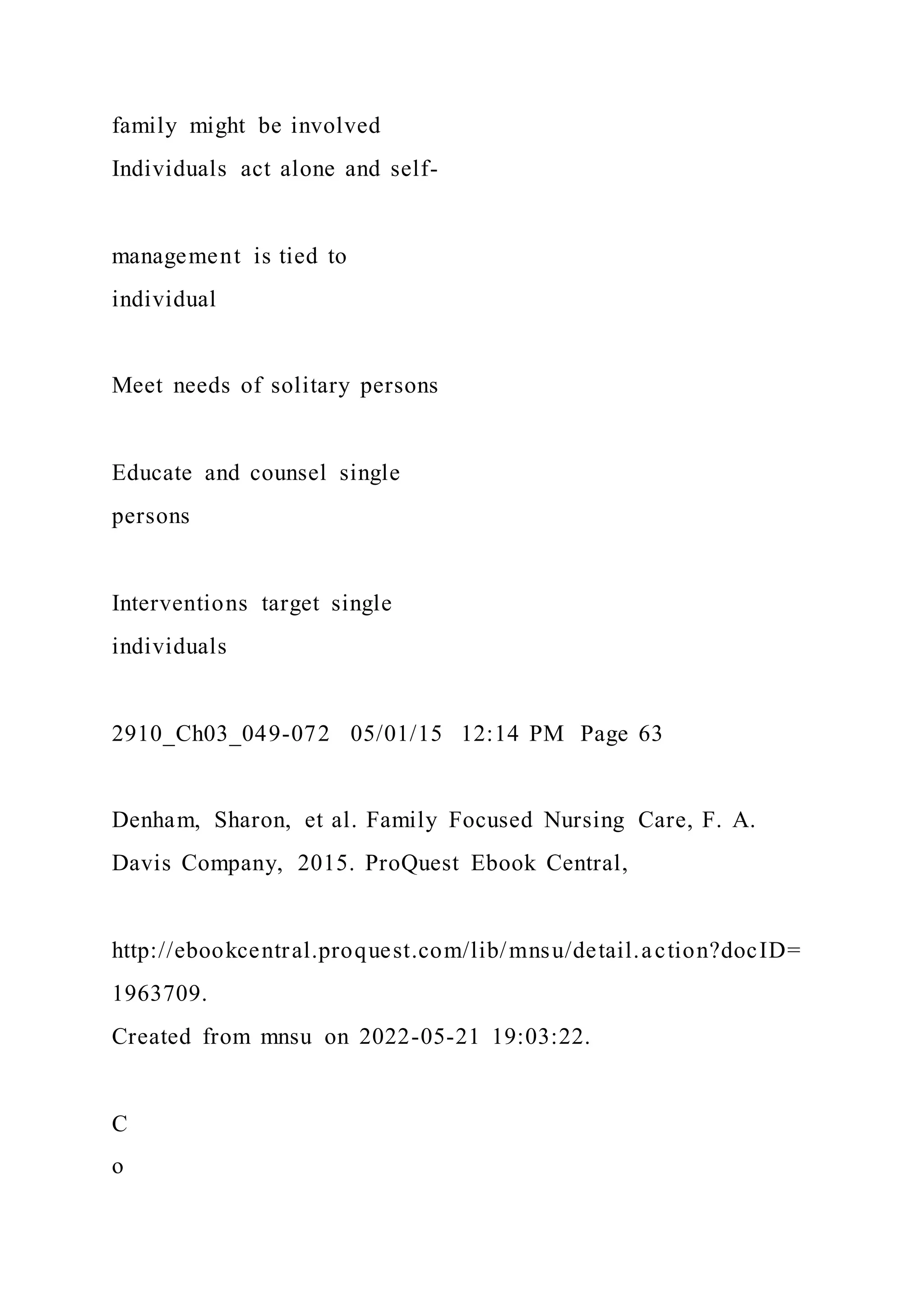 family might be involved
Individuals act alone and self-
management is tied to
individual
Meet needs of solitary persons
Educate and counsel single
persons
Interventions target single
individuals
2910_Ch03_049-072 05/01/15 12:14 PM Page 63
Denham, Sharon, et al. Family Focused Nursing Care, F. A.
Davis Company, 2015. ProQuest Ebook Central,
http://ebookcentral.proquest.com/lib/mnsu/detail.action?docID=
1963709.
Created from mnsu on 2022-05-21 19:03:22.
C
o
 