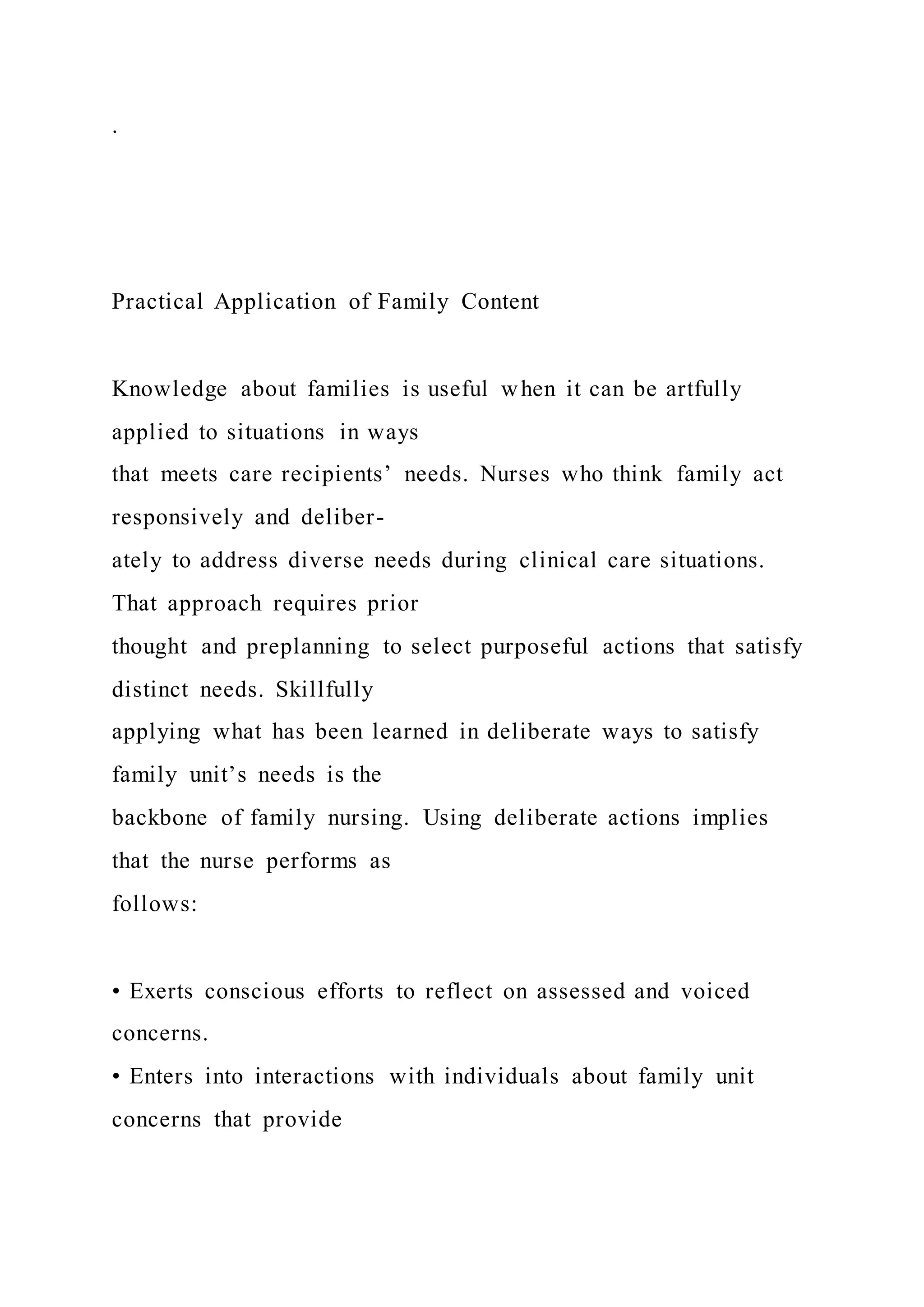 .
Practical Application of Family Content
Knowledge about families is useful when it can be artfully
applied to situations in ways
that meets care recipients’ needs. Nurses who think family act
responsively and deliber-
ately to address diverse needs during clinical care situations.
That approach requires prior
thought and preplanning to select purposeful actions that satisfy
distinct needs. Skillfully
applying what has been learned in deliberate ways to satisfy
family unit’s needs is the
backbone of family nursing. Using deliberate actions implies
that the nurse performs as
follows:
• Exerts conscious efforts to reflect on assessed and voiced
concerns.
• Enters into interactions with individuals about family unit
concerns that provide
 