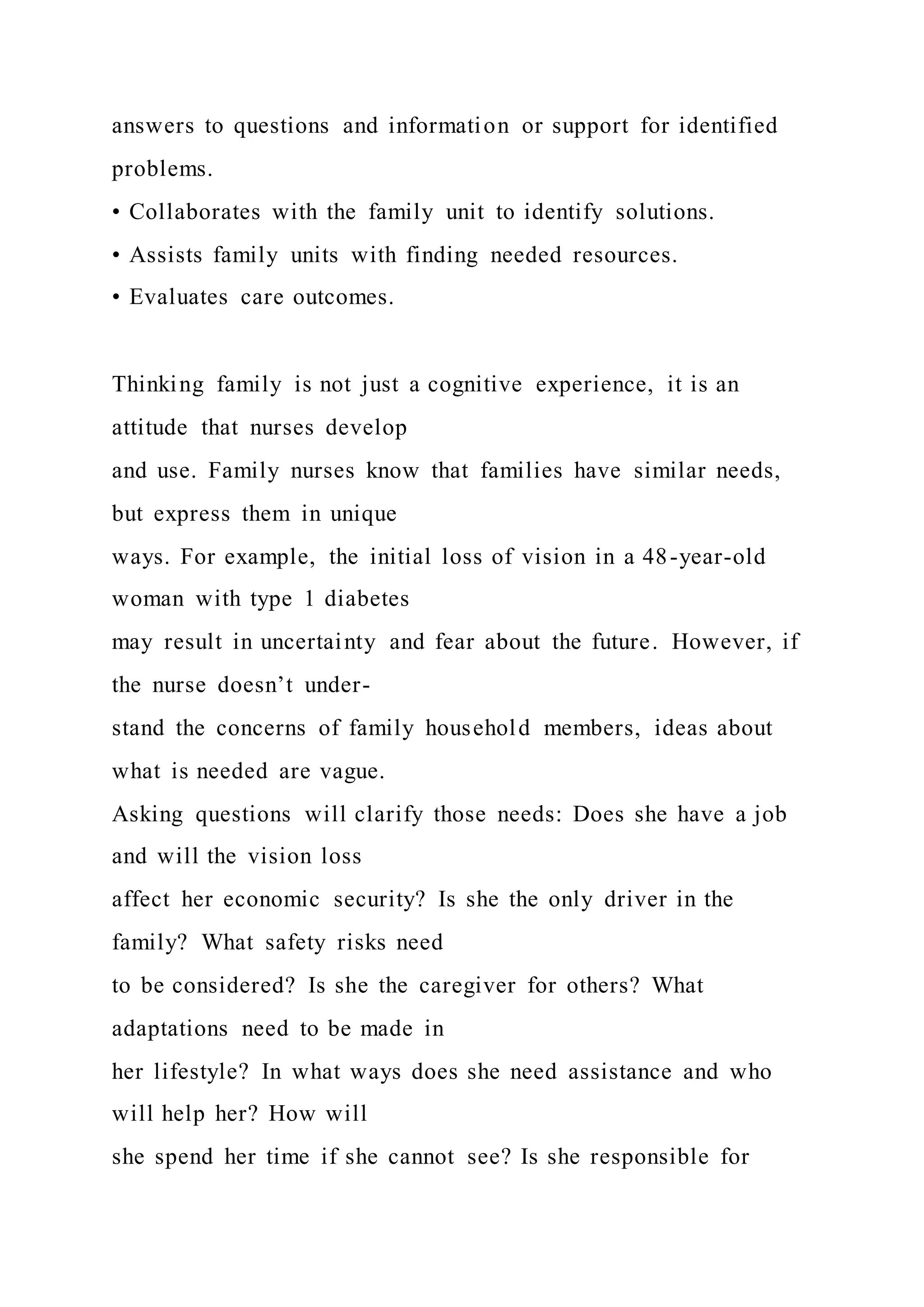 answers to questions and information or support for identified
problems.
• Collaborates with the family unit to identify solutions.
• Assists family units with finding needed resources.
• Evaluates care outcomes.
Thinking family is not just a cognitive experience, it is an
attitude that nurses develop
and use. Family nurses know that families have similar needs,
but express them in unique
ways. For example, the initial loss of vision in a 48-year-old
woman with type 1 diabetes
may result in uncertainty and fear about the future. However, if
the nurse doesn’t under-
stand the concerns of family household members, ideas about
what is needed are vague.
Asking questions will clarify those needs: Does she have a job
and will the vision loss
affect her economic security? Is she the only driver in the
family? What safety risks need
to be considered? Is she the caregiver for others? What
adaptations need to be made in
her lifestyle? In what ways does she need assistance and who
will help her? How will
she spend her time if she cannot see? Is she responsible for
 