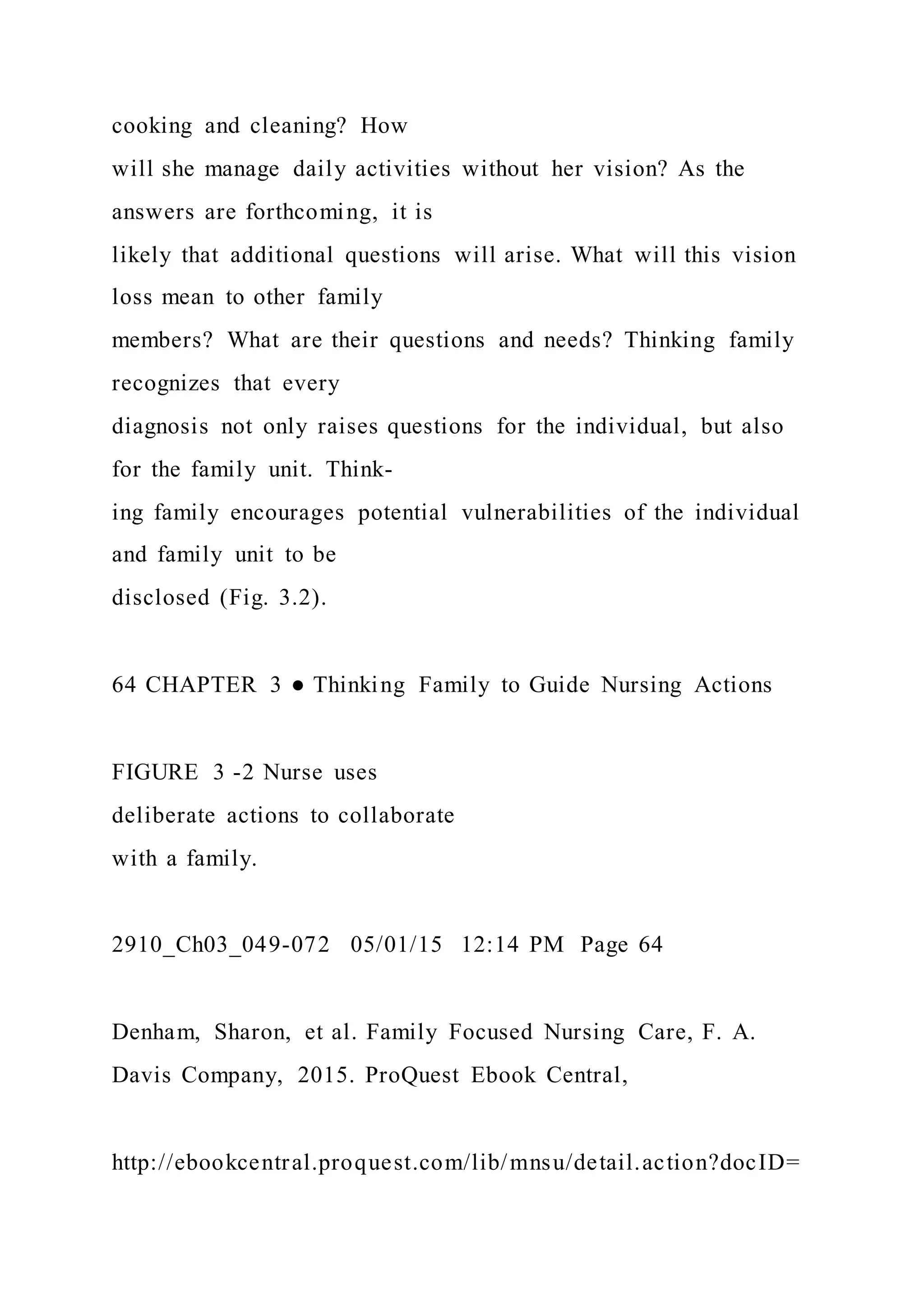 cooking and cleaning? How
will she manage daily activities without her vision? As the
answers are forthcoming, it is
likely that additional questions will arise. What will this vision
loss mean to other family
members? What are their questions and needs? Thinking family
recognizes that every
diagnosis not only raises questions for the individual, but also
for the family unit. Think-
ing family encourages potential vulnerabilities of the individual
and family unit to be
disclosed (Fig. 3.2).
64 CHAPTER 3 ● Thinking Family to Guide Nursing Actions
FIGURE 3 -2 Nurse uses
deliberate actions to collaborate
with a family.
2910_Ch03_049-072 05/01/15 12:14 PM Page 64
Denham, Sharon, et al. Family Focused Nursing Care, F. A.
Davis Company, 2015. ProQuest Ebook Central,
http://ebookcentral.proquest.com/lib/mnsu/detail.action?docID=
 