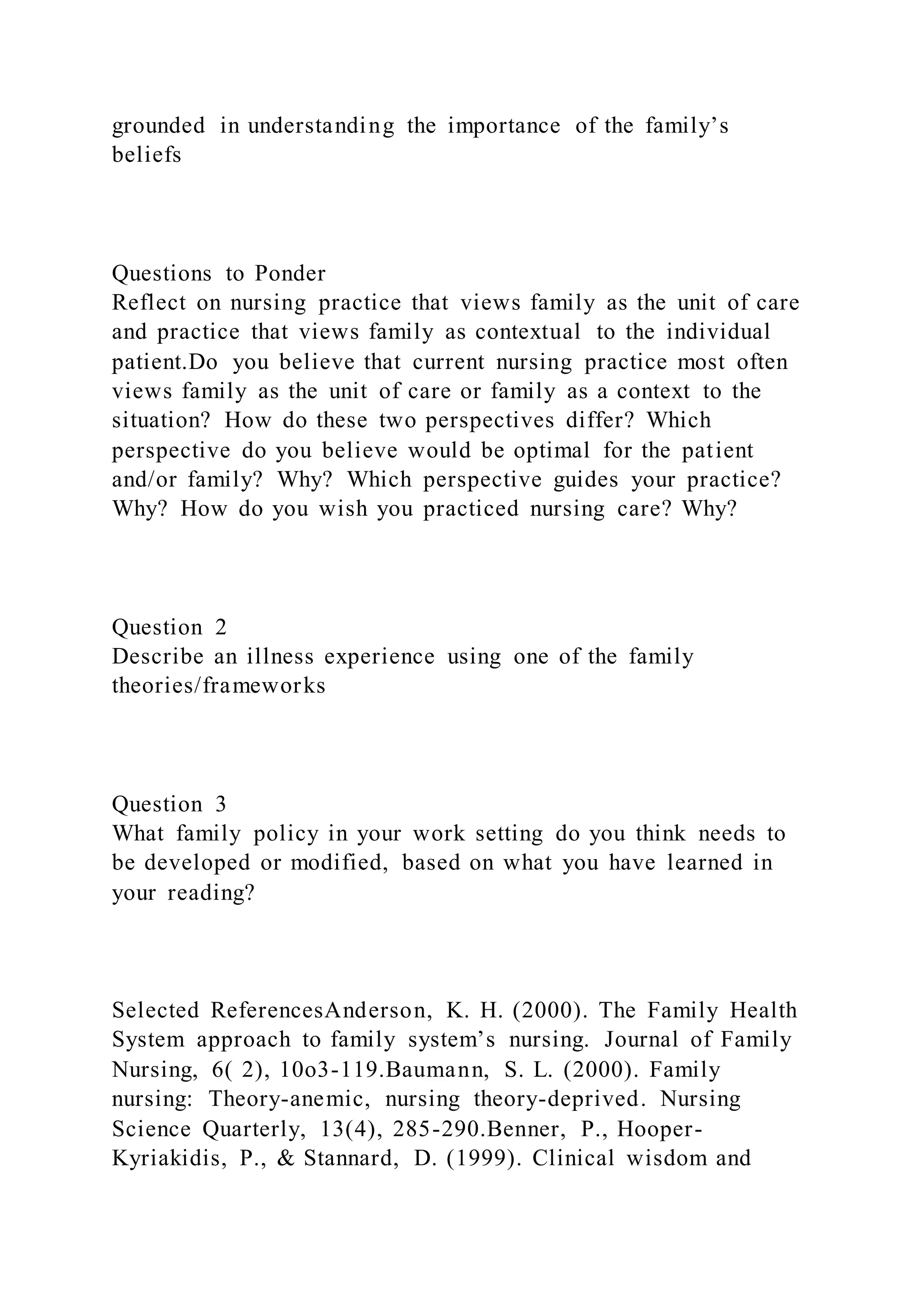 grounded in understanding the importance of the family’s
beliefs
Questions to Ponder
Reflect on nursing practice that views family as the unit of care
and practice that views family as contextual to the individual
patient.Do you believe that current nursing practice most often
views family as the unit of care or family as a context to the
situation? How do these two perspectives differ? Which
perspective do you believe would be optimal for the patient
and/or family? Why? Which perspective guides your practice?
Why? How do you wish you practiced nursing care? Why?
Question 2
Describe an illness experience using one of the family
theories/frameworks
Question 3
What family policy in your work setting do you think needs to
be developed or modified, based on what you have learned in
your reading?
Selected ReferencesAnderson, K. H. (2000). The Family Health
System approach to family system’s nursing. Journal of Family
Nursing, 6( 2), 10o3-119.Baumann, S. L. (2000). Family
nursing: Theory-anemic, nursing theory-deprived. Nursing
Science Quarterly, 13(4), 285-290.Benner, P., Hooper-
Kyriakidis, P., & Stannard, D. (1999). Clinical wisdom and
 