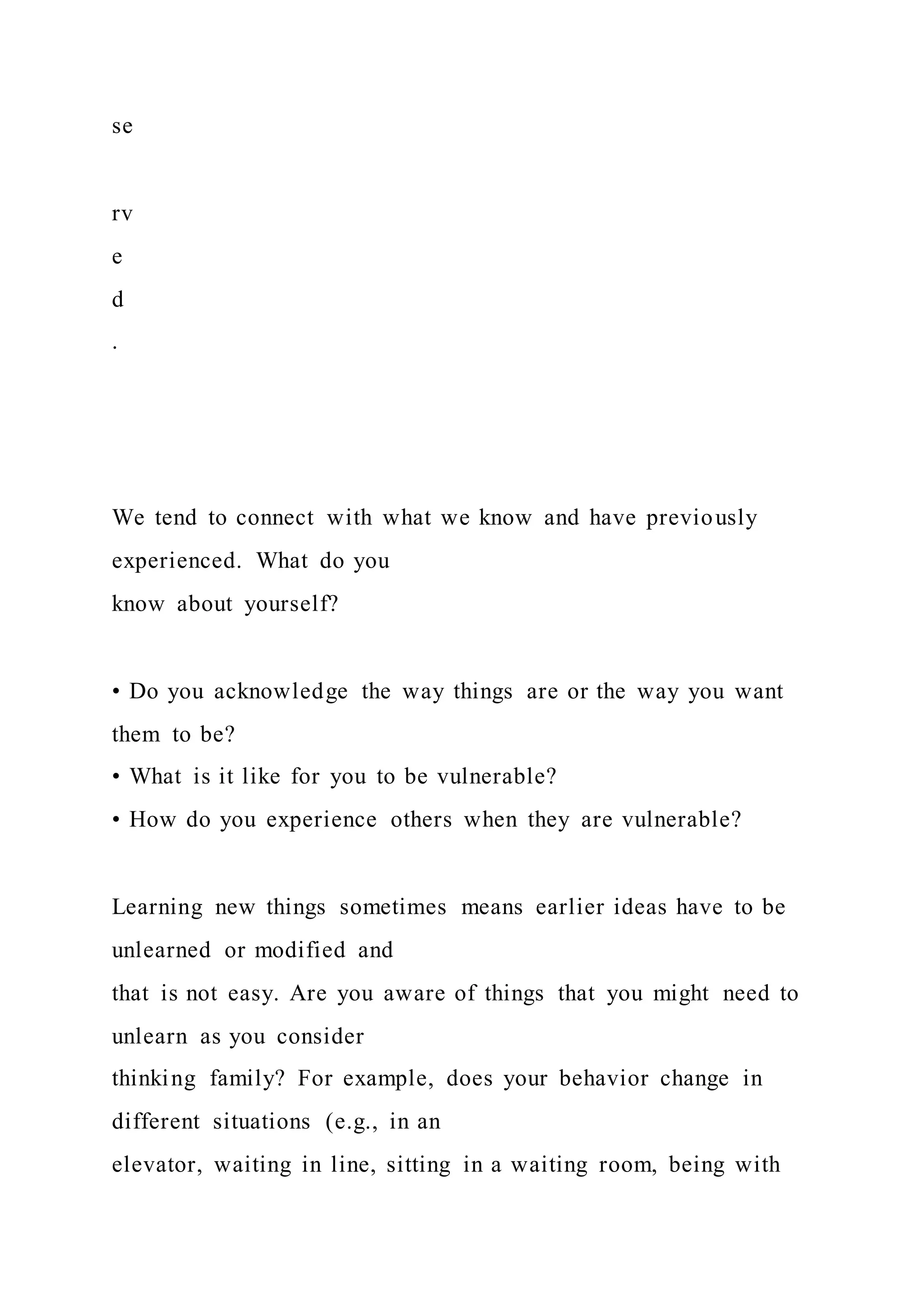 se
rv
e
d
.
We tend to connect with what we know and have previously
experienced. What do you
know about yourself?
• Do you acknowledge the way things are or the way you want
them to be?
• What is it like for you to be vulnerable?
• How do you experience others when they are vulnerable?
Learning new things sometimes means earlier ideas have to be
unlearned or modified and
that is not easy. Are you aware of things that you might need to
unlearn as you consider
thinking family? For example, does your behavior change in
different situations (e.g., in an
elevator, waiting in line, sitting in a waiting room, being with
 