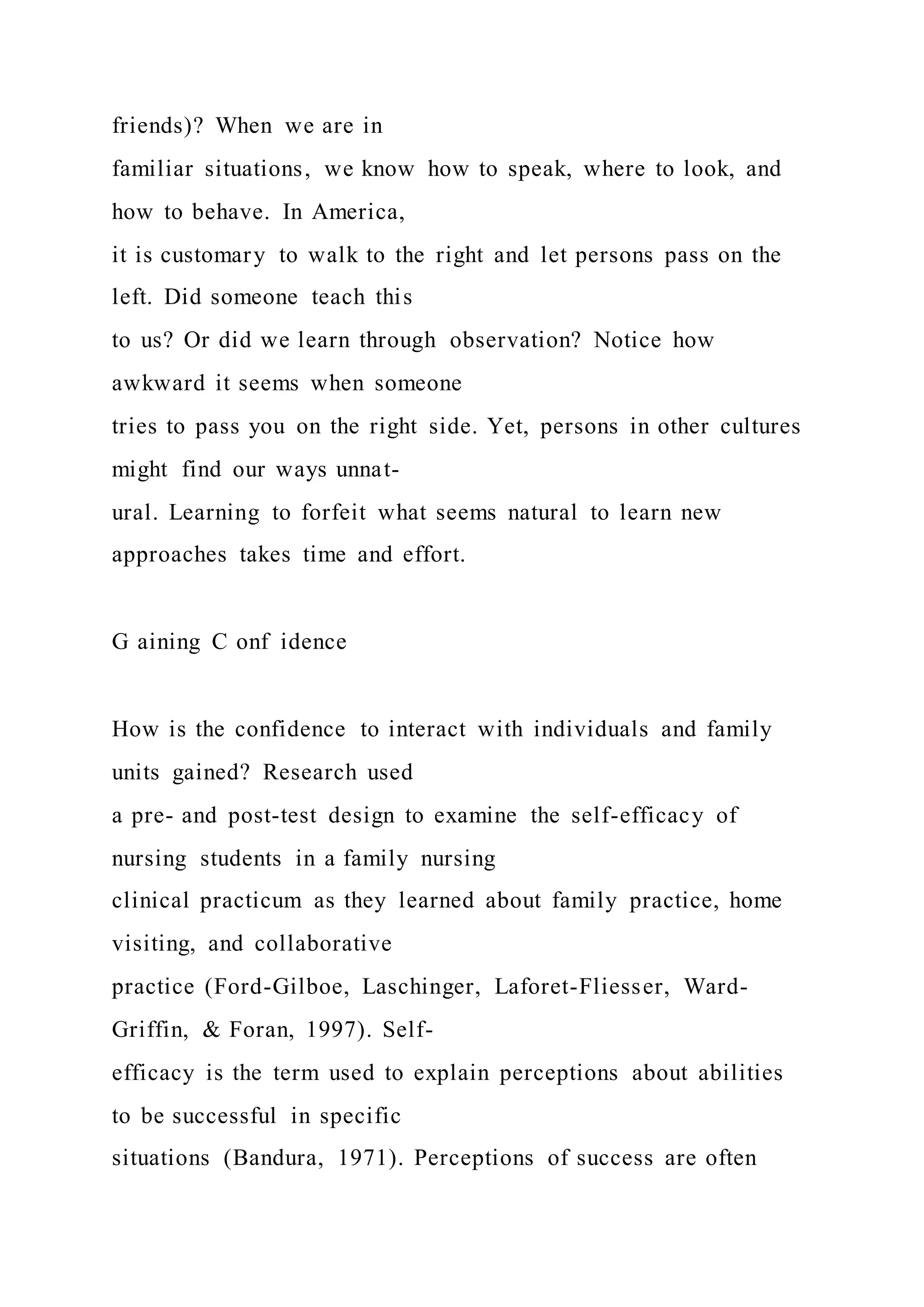 friends)? When we are in
familiar situations, we know how to speak, where to look, and
how to behave. In America,
it is customary to walk to the right and let persons pass on the
left. Did someone teach this
to us? Or did we learn through observation? Notice how
awkward it seems when someone
tries to pass you on the right side. Yet, persons in other cultures
might find our ways unnat-
ural. Learning to forfeit what seems natural to learn new
approaches takes time and effort.
G aining C onf idence
How is the confidence to interact with individuals and family
units gained? Research used
a pre- and post-test design to examine the self-efficacy of
nursing students in a family nursing
clinical practicum as they learned about family practice, home
visiting, and collaborative
practice (Ford-Gilboe, Laschinger, Laforet-Fliesser, Ward-
Griffin, & Foran, 1997). Self-
efficacy is the term used to explain perceptions about abilities
to be successful in specific
situations (Bandura, 1971). Perceptions of success are often
 
