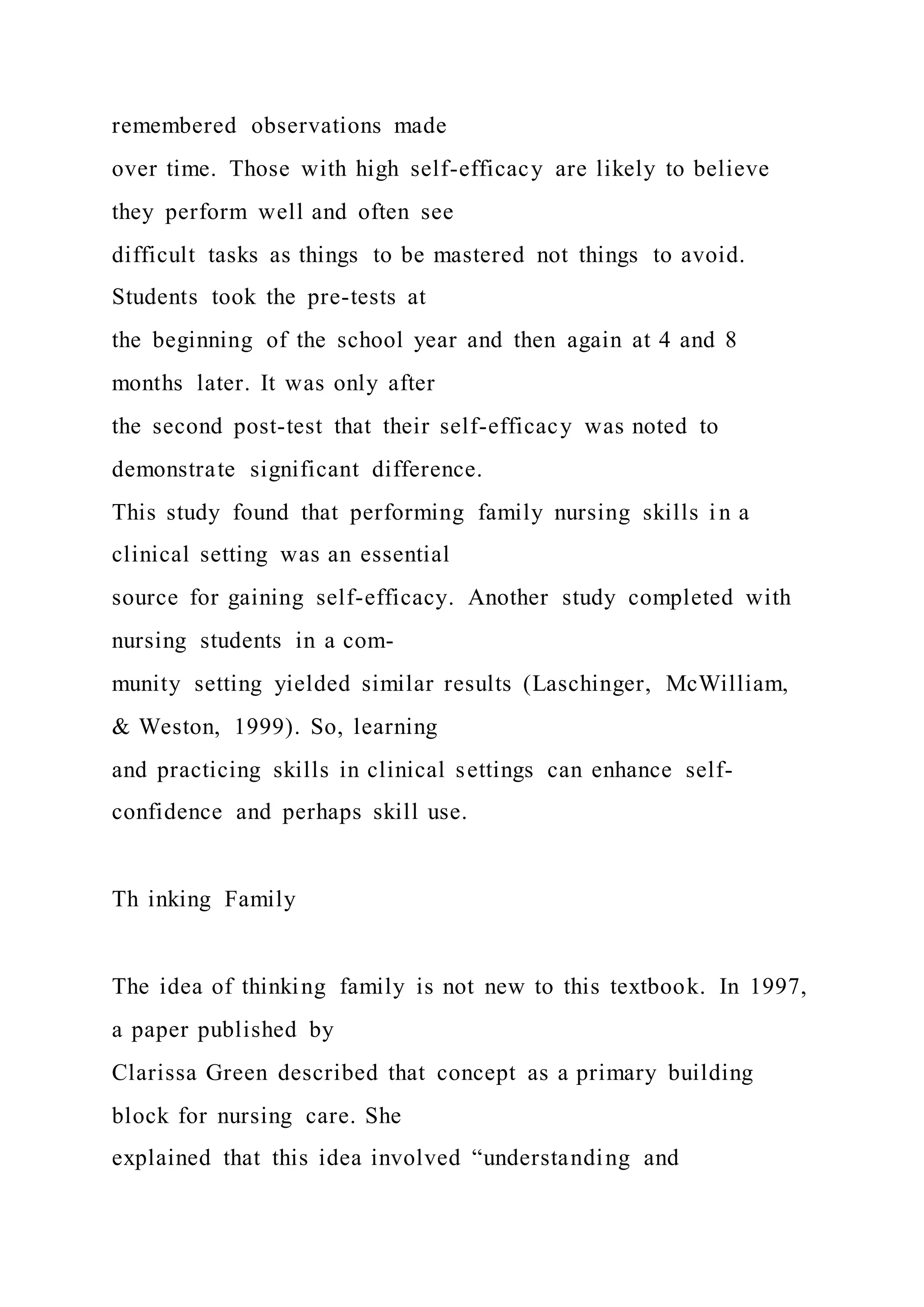 remembered observations made
over time. Those with high self-efficacy are likely to believe
they perform well and often see
difficult tasks as things to be mastered not things to avoid.
Students took the pre-tests at
the beginning of the school year and then again at 4 and 8
months later. It was only after
the second post-test that their self-efficacy was noted to
demonstrate significant difference.
This study found that performing family nursing skills in a
clinical setting was an essential
source for gaining self-efficacy. Another study completed with
nursing students in a com-
munity setting yielded similar results (Laschinger, McWilliam,
& Weston, 1999). So, learning
and practicing skills in clinical settings can enhance self-
confidence and perhaps skill use.
Th inking Family
The idea of thinking family is not new to this textbook. In 1997,
a paper published by
Clarissa Green described that concept as a primary building
block for nursing care. She
explained that this idea involved “understanding and
 