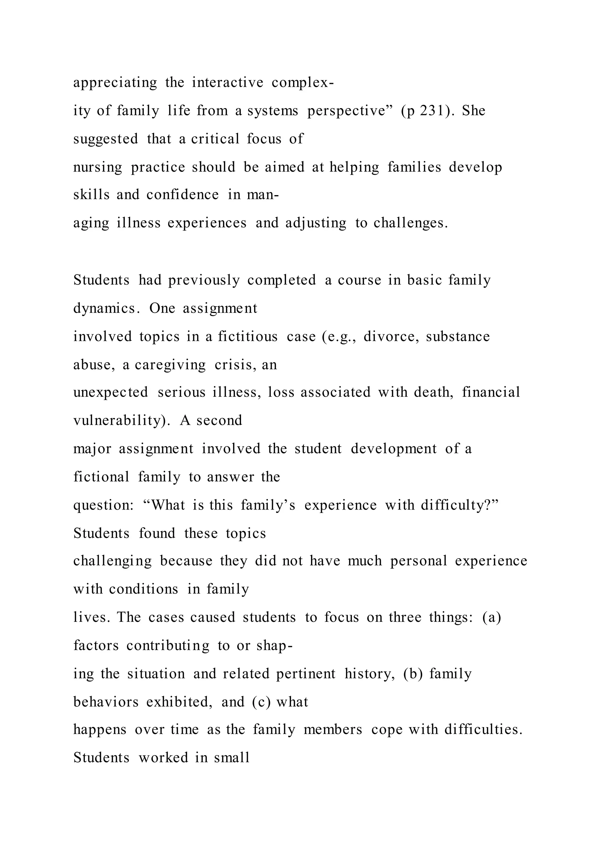 appreciating the interactive complex-
ity of family life from a systems perspective” (p 231). She
suggested that a critical focus of
nursing practice should be aimed at helping families develop
skills and confidence in man-
aging illness experiences and adjusting to challenges.
Students had previously completed a course in basic family
dynamics. One assignment
involved topics in a fictitious case (e.g., divorce, substance
abuse, a caregiving crisis, an
unexpected serious illness, loss associated with death, financial
vulnerability). A second
major assignment involved the student development of a
fictional family to answer the
question: “What is this family’s experience with difficulty?”
Students found these topics
challenging because they did not have much personal experience
with conditions in family
lives. The cases caused students to focus on three things: (a)
factors contributing to or shap-
ing the situation and related pertinent history, (b) family
behaviors exhibited, and (c) what
happens over time as the family members cope with difficulties.
Students worked in small
 
