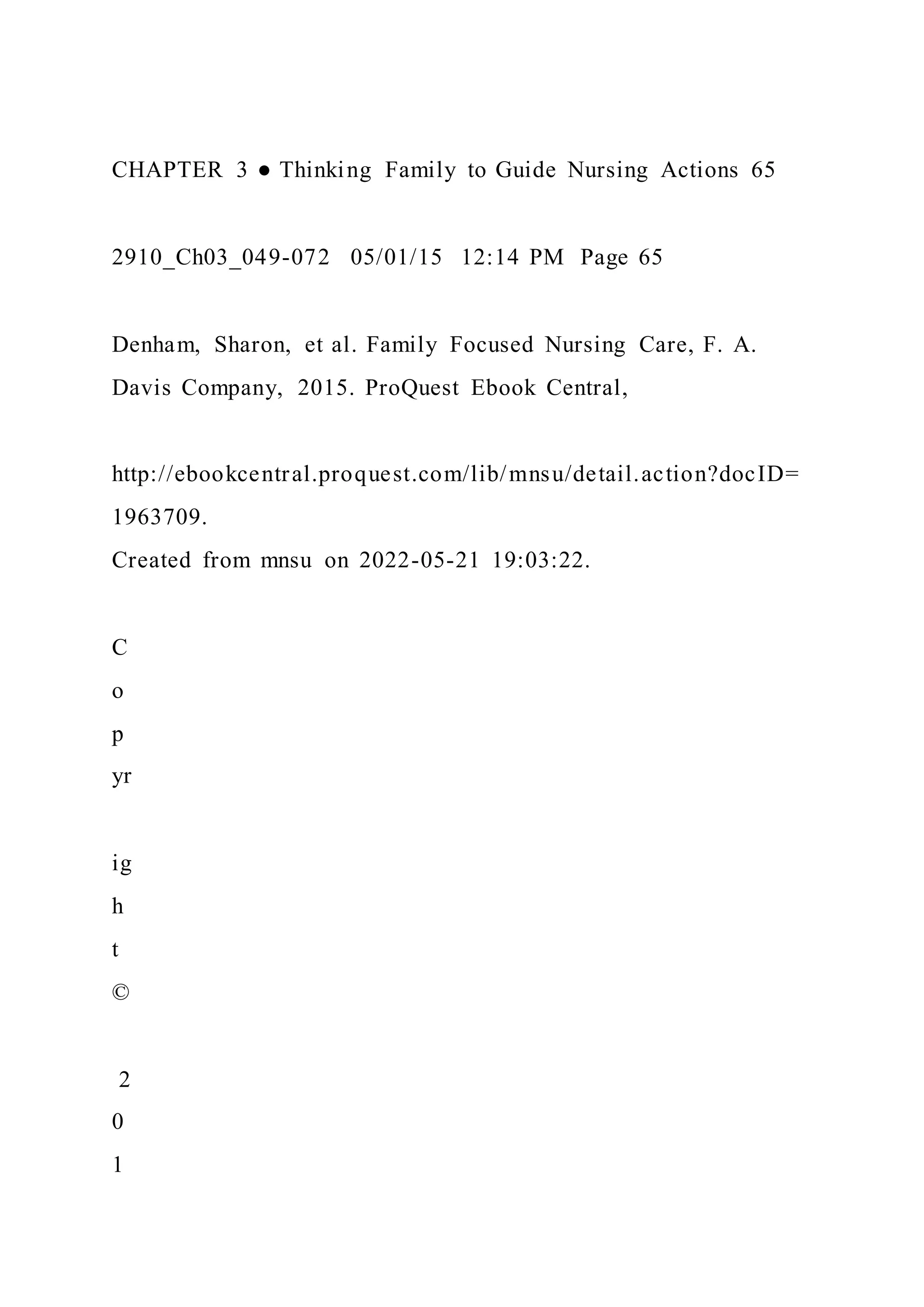 CHAPTER 3 ● Thinking Family to Guide Nursing Actions 65
2910_Ch03_049-072 05/01/15 12:14 PM Page 65
Denham, Sharon, et al. Family Focused Nursing Care, F. A.
Davis Company, 2015. ProQuest Ebook Central,
http://ebookcentral.proquest.com/lib/mnsu/detail.action?docID=
1963709.
Created from mnsu on 2022-05-21 19:03:22.
C
o
p
yr
ig
h
t
©
2
0
1
 