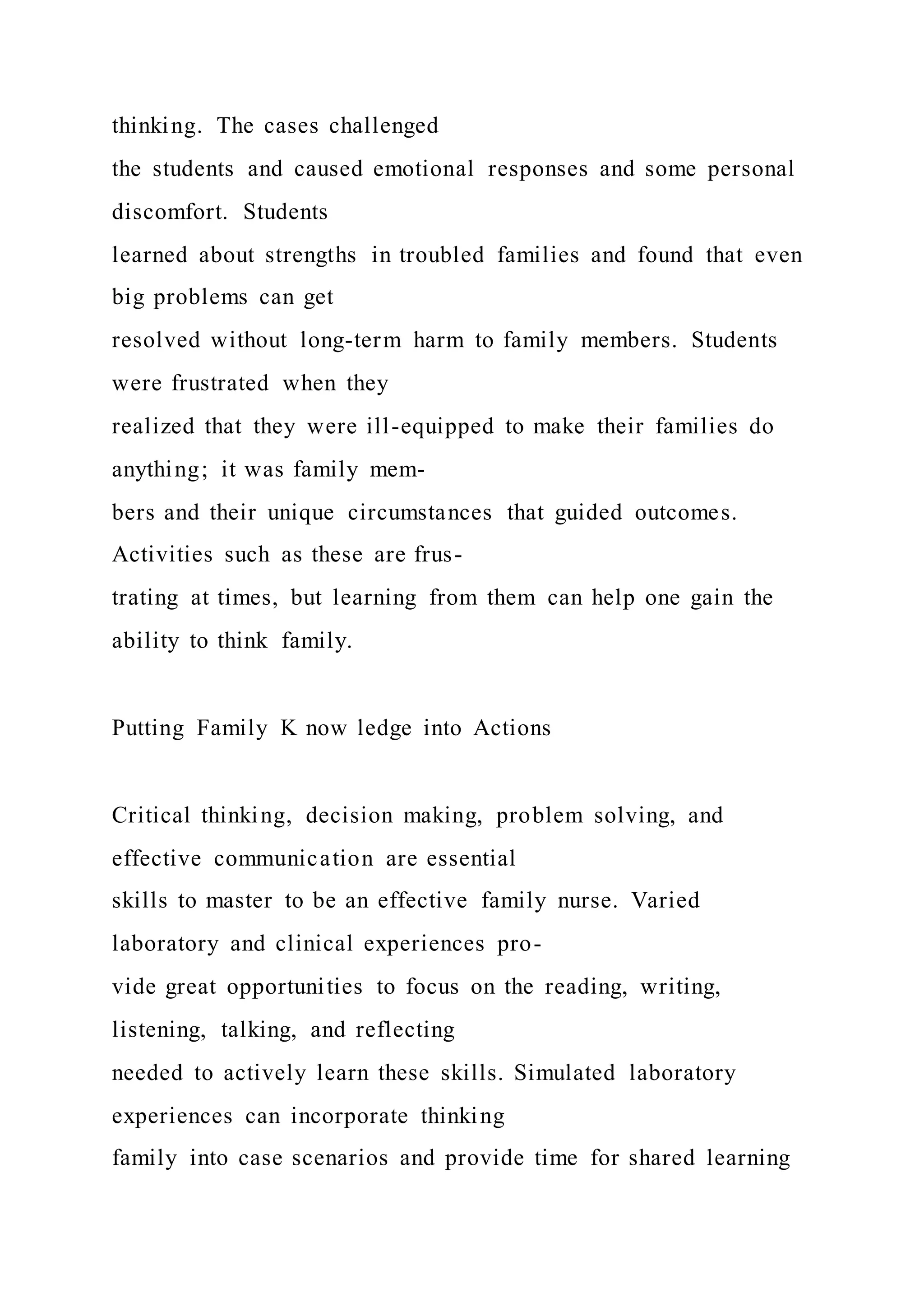 thinking. The cases challenged
the students and caused emotional responses and some personal
discomfort. Students
learned about strengths in troubled families and found that even
big problems can get
resolved without long-term harm to family members. Students
were frustrated when they
realized that they were ill-equipped to make their families do
anything; it was family mem-
bers and their unique circumstances that guided outcomes.
Activities such as these are frus-
trating at times, but learning from them can help one gain the
ability to think family.
Putting Family K now ledge into Actions
Critical thinking, decision making, problem solving, and
effective communication are essential
skills to master to be an effective family nurse. Varied
laboratory and clinical experiences pro-
vide great opportunities to focus on the reading, writing,
listening, talking, and reflecting
needed to actively learn these skills. Simulated laboratory
experiences can incorporate thinking
family into case scenarios and provide time for shared learning
 