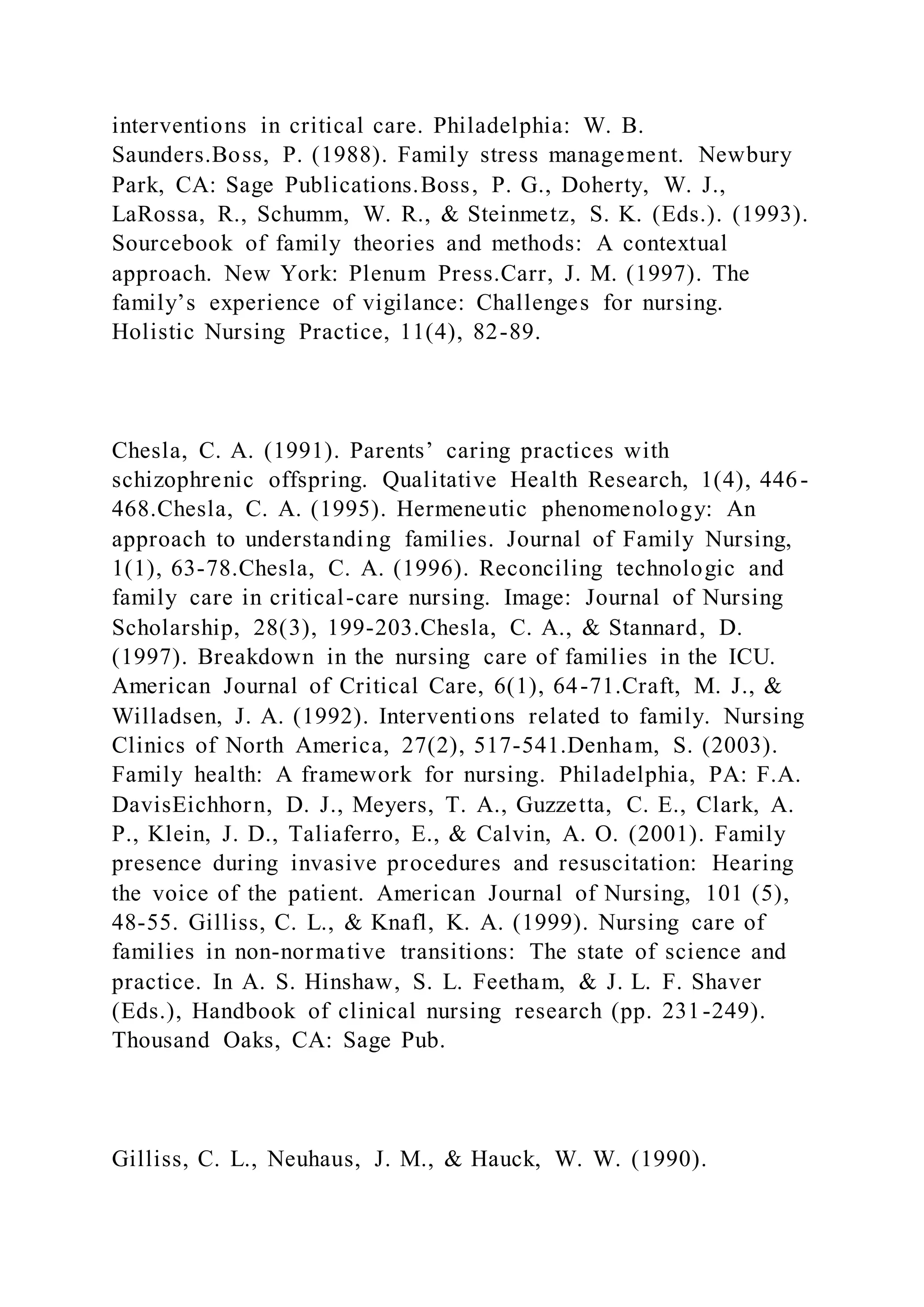 interventions in critical care. Philadelphia: W. B.
Saunders.Boss, P. (1988). Family stress management. Newbury
Park, CA: Sage Publications.Boss, P. G., Doherty, W. J.,
LaRossa, R., Schumm, W. R., & Steinmetz, S. K. (Eds.). (1993).
Sourcebook of family theories and methods: A contextual
approach. New York: Plenum Press.Carr, J. M. (1997). The
family’s experience of vigilance: Challenges for nursing.
Holistic Nursing Practice, 11(4), 82-89.
Chesla, C. A. (1991). Parents’ caring practices with
schizophrenic offspring. Qualitative Health Research, 1(4), 446-
468.Chesla, C. A. (1995). Hermeneutic phenomenology: An
approach to understanding families. Journal of Family Nursing,
1(1), 63-78.Chesla, C. A. (1996). Reconciling technologic and
family care in critical-care nursing. Image: Journal of Nursing
Scholarship, 28(3), 199-203.Chesla, C. A., & Stannard, D.
(1997). Breakdown in the nursing care of families in the ICU.
American Journal of Critical Care, 6(1), 64-71.Craft, M. J., &
Willadsen, J. A. (1992). Interventions related to family. Nursing
Clinics of North America, 27(2), 517-541.Denham, S. (2003).
Family health: A framework for nursing. Philadelphia, PA: F.A.
DavisEichhorn, D. J., Meyers, T. A., Guzzetta, C. E., Clark, A.
P., Klein, J. D., Taliaferro, E., & Calvin, A. O. (2001). Family
presence during invasive procedures and resuscitation: Hearing
the voice of the patient. American Journal of Nursing, 101 (5),
48-55. Gilliss, C. L., & Knafl, K. A. (1999). Nursing care of
families in non-normative transitions: The state of science and
practice. In A. S. Hinshaw, S. L. Feetham, & J. L. F. Shaver
(Eds.), Handbook of clinical nursing research (pp. 231-249).
Thousand Oaks, CA: Sage Pub.
Gilliss, C. L., Neuhaus, J. M., & Hauck, W. W. (1990).
 