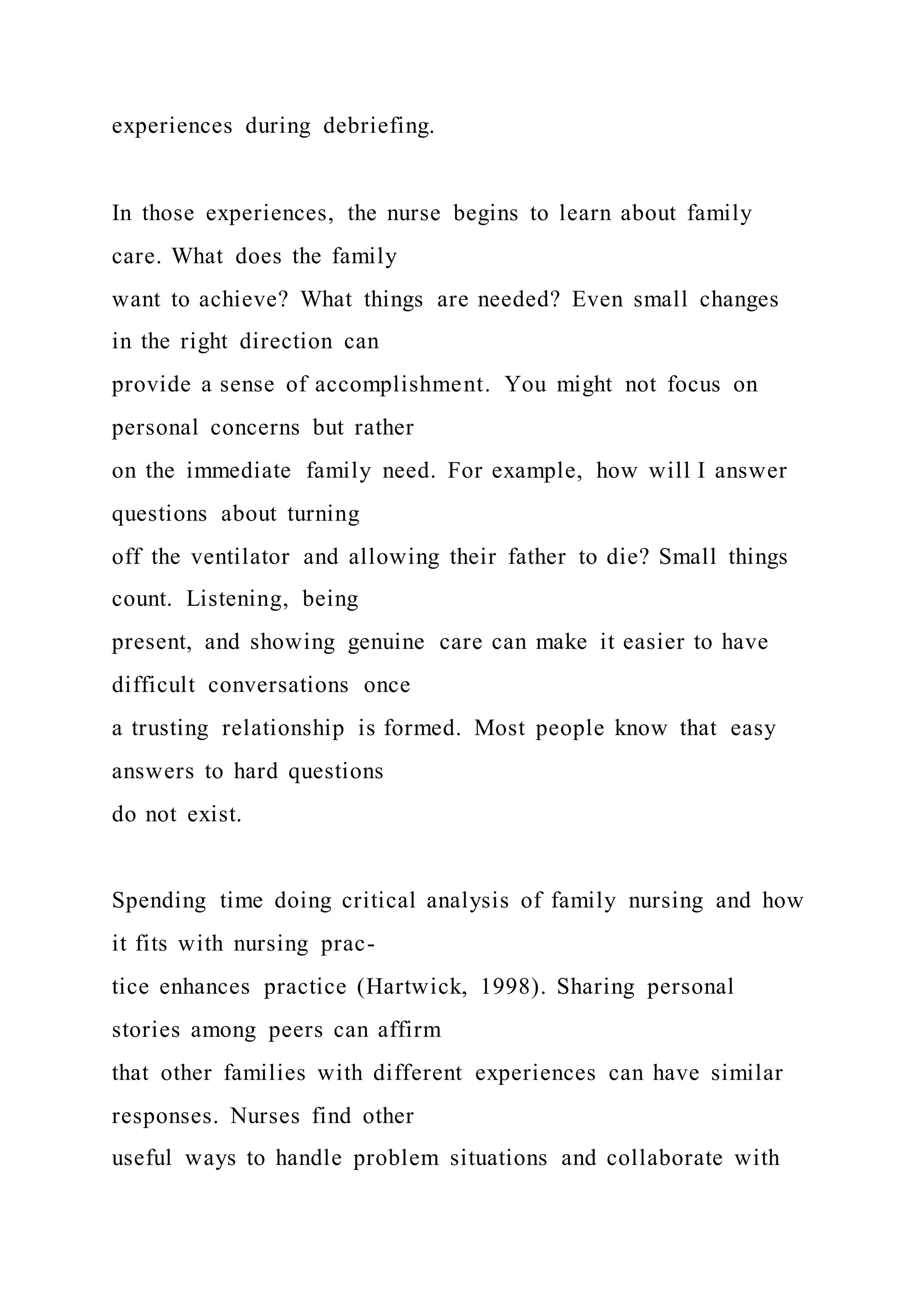 experiences during debriefing.
In those experiences, the nurse begins to learn about family
care. What does the family
want to achieve? What things are needed? Even small changes
in the right direction can
provide a sense of accomplishment. You might not focus on
personal concerns but rather
on the immediate family need. For example, how will I answer
questions about turning
off the ventilator and allowing their father to die? Small things
count. Listening, being
present, and showing genuine care can make it easier to have
difficult conversations once
a trusting relationship is formed. Most people know that easy
answers to hard questions
do not exist.
Spending time doing critical analysis of family nursing and how
it fits with nursing prac-
tice enhances practice (Hartwick, 1998). Sharing personal
stories among peers can affirm
that other families with different experiences can have similar
responses. Nurses find other
useful ways to handle problem situations and collaborate with
 