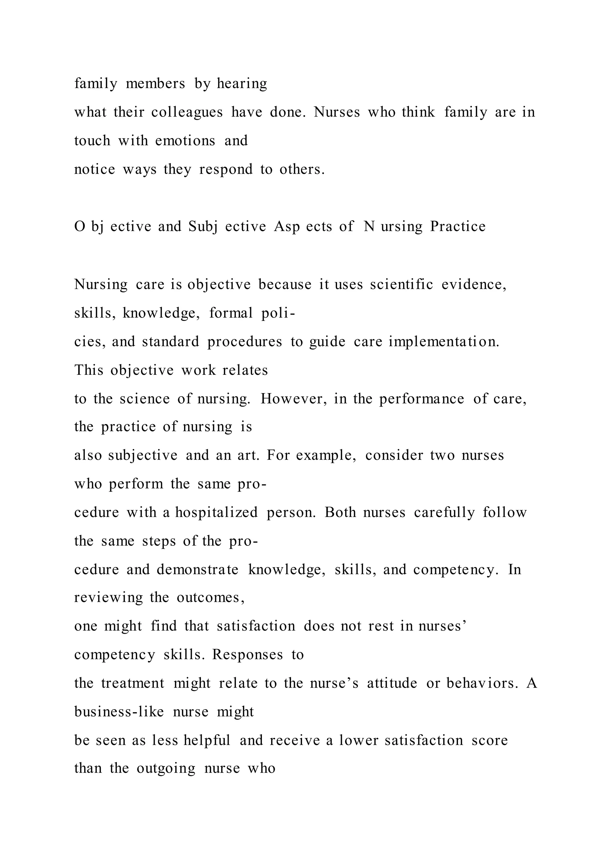 family members by hearing
what their colleagues have done. Nurses who think family are in
touch with emotions and
notice ways they respond to others.
O bj ective and Subj ective Asp ects of N ursing Practice
Nursing care is objective because it uses scientific evidence,
skills, knowledge, formal poli-
cies, and standard procedures to guide care implementation.
This objective work relates
to the science of nursing. However, in the performance of care,
the practice of nursing is
also subjective and an art. For example, consider two nurses
who perform the same pro-
cedure with a hospitalized person. Both nurses carefully follow
the same steps of the pro-
cedure and demonstrate knowledge, skills, and competency. In
reviewing the outcomes,
one might find that satisfaction does not rest in nurses’
competency skills. Responses to
the treatment might relate to the nurse’s attitude or behaviors. A
business-like nurse might
be seen as less helpful and receive a lower satisfaction score
than the outgoing nurse who
 