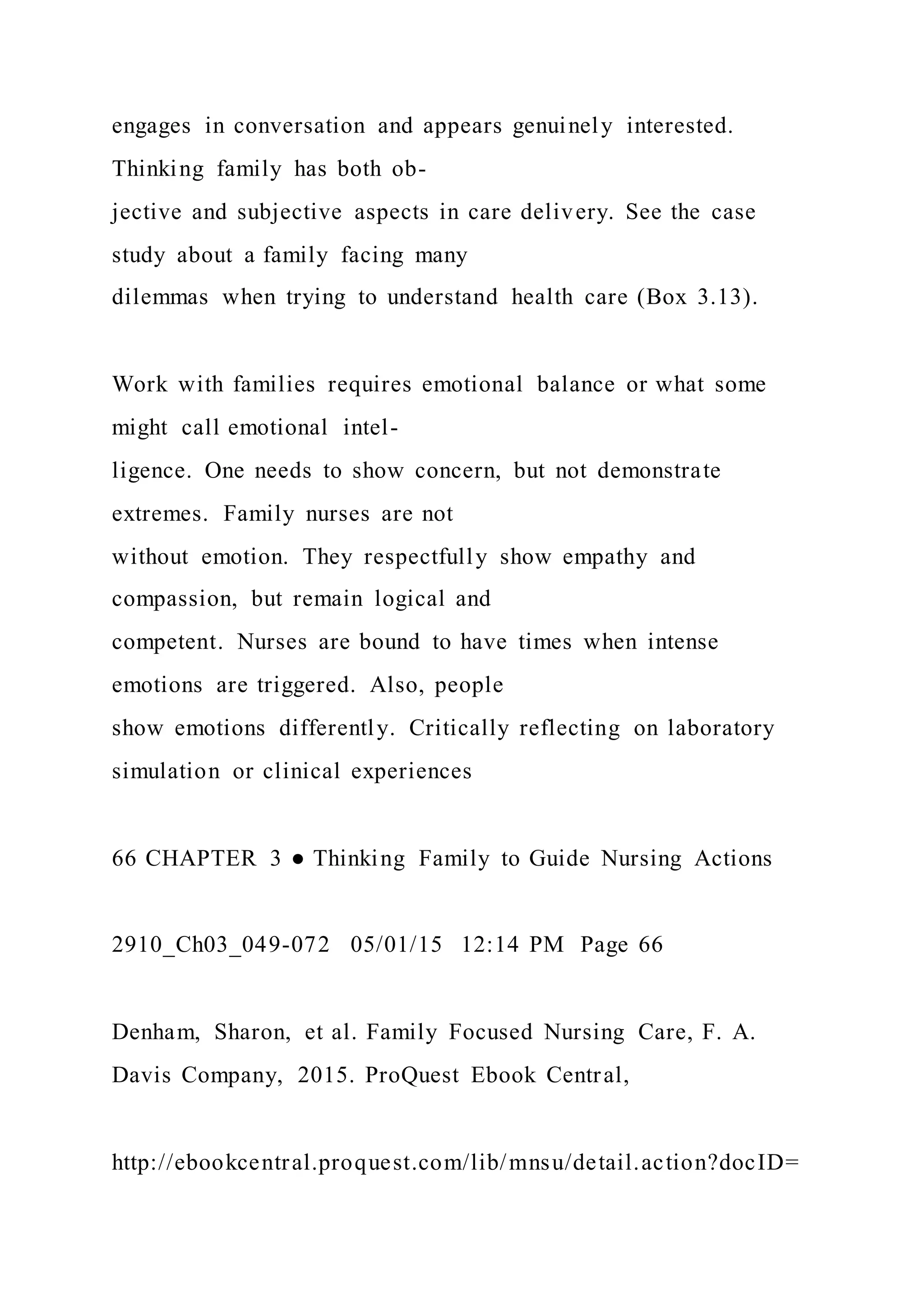 engages in conversation and appears genuinely interested.
Thinking family has both ob-
jective and subjective aspects in care delivery. See the case
study about a family facing many
dilemmas when trying to understand health care (Box 3.13).
Work with families requires emotional balance or what some
might call emotional intel-
ligence. One needs to show concern, but not demonstrate
extremes. Family nurses are not
without emotion. They respectfully show empathy and
compassion, but remain logical and
competent. Nurses are bound to have times when intense
emotions are triggered. Also, people
show emotions differently. Critically reflecting on laboratory
simulation or clinical experiences
66 CHAPTER 3 ● Thinking Family to Guide Nursing Actions
2910_Ch03_049-072 05/01/15 12:14 PM Page 66
Denham, Sharon, et al. Family Focused Nursing Care, F. A.
Davis Company, 2015. ProQuest Ebook Central,
http://ebookcentral.proquest.com/lib/mnsu/detail.action?docID=
 