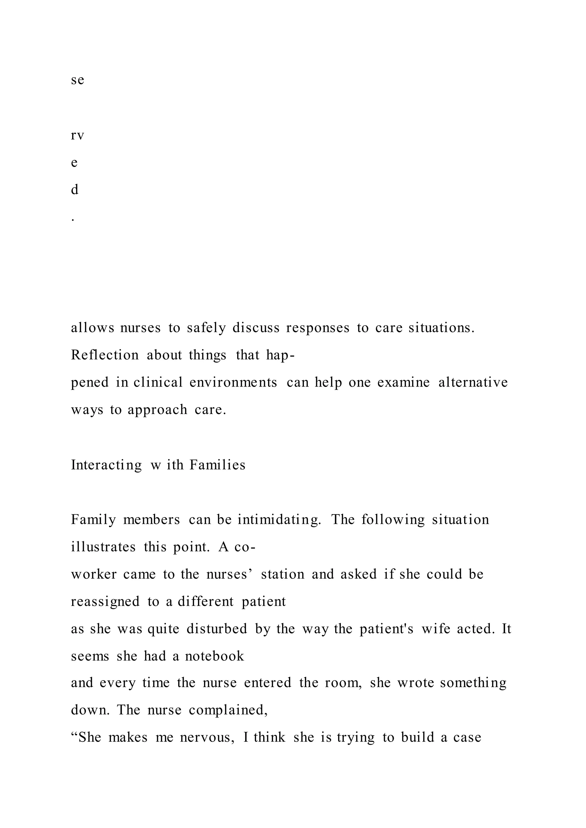 se
rv
e
d
.
allows nurses to safely discuss responses to care situations.
Reflection about things that hap-
pened in clinical environments can help one examine alternative
ways to approach care.
Interacting w ith Families
Family members can be intimidating. The following situation
illustrates this point. A co-
worker came to the nurses’ station and asked if she could be
reassigned to a different patient
as she was quite disturbed by the way the patient's wife acted. It
seems she had a notebook
and every time the nurse entered the room, she wrote something
down. The nurse complained,
“She makes me nervous, I think she is trying to build a case
 