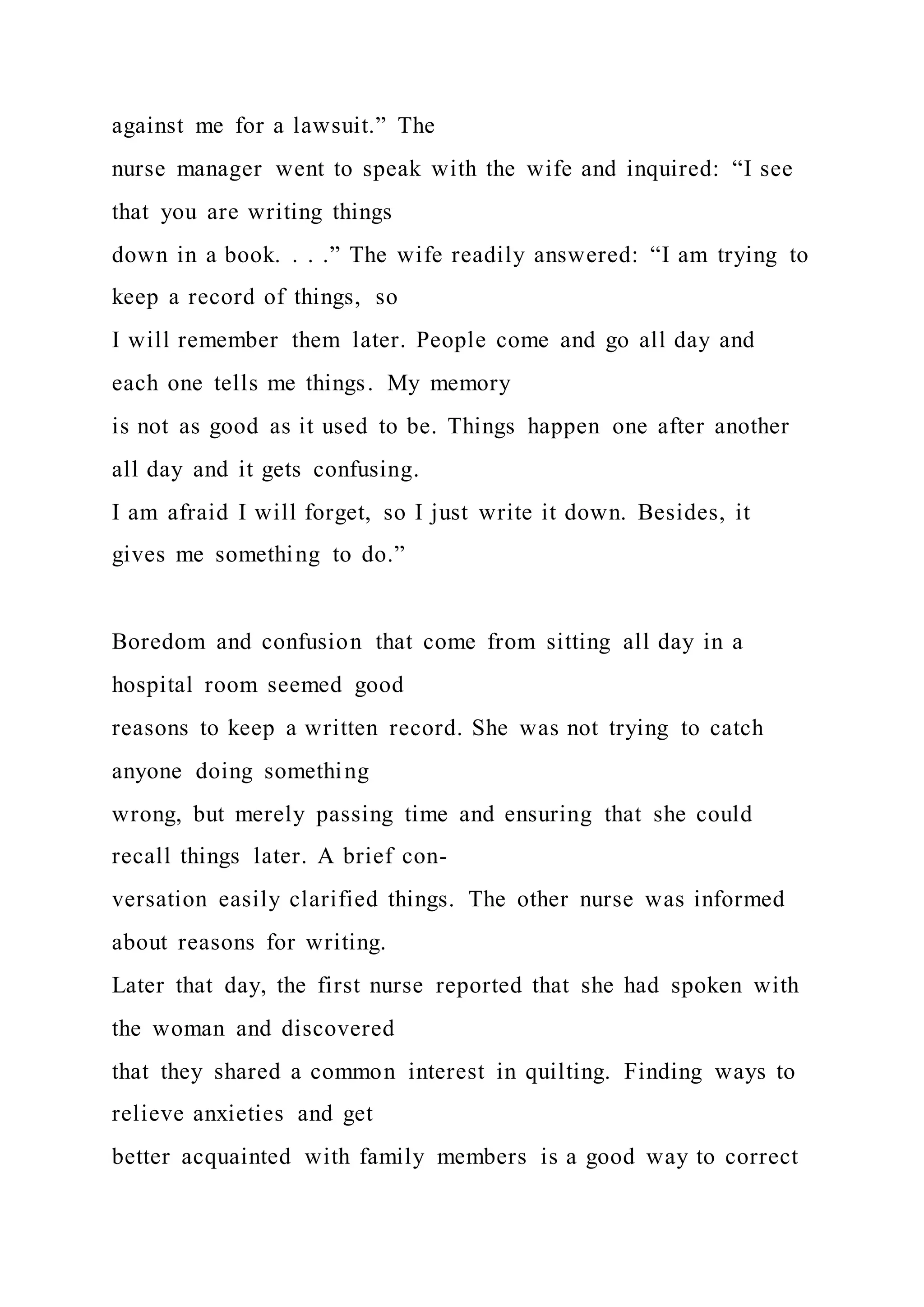 against me for a lawsuit.” The
nurse manager went to speak with the wife and inquired: “I see
that you are writing things
down in a book. . . .” The wife readily answered: “I am trying to
keep a record of things, so
I will remember them later. People come and go all day and
each one tells me things. My memory
is not as good as it used to be. Things happen one after another
all day and it gets confusing.
I am afraid I will forget, so I just write it down. Besides, it
gives me something to do.”
Boredom and confusion that come from sitting all day in a
hospital room seemed good
reasons to keep a written record. She was not trying to catch
anyone doing something
wrong, but merely passing time and ensuring that she could
recall things later. A brief con-
versation easily clarified things. The other nurse was informed
about reasons for writing.
Later that day, the first nurse reported that she had spoken with
the woman and discovered
that they shared a common interest in quilting. Finding ways to
relieve anxieties and get
better acquainted with family members is a good way to correct
 