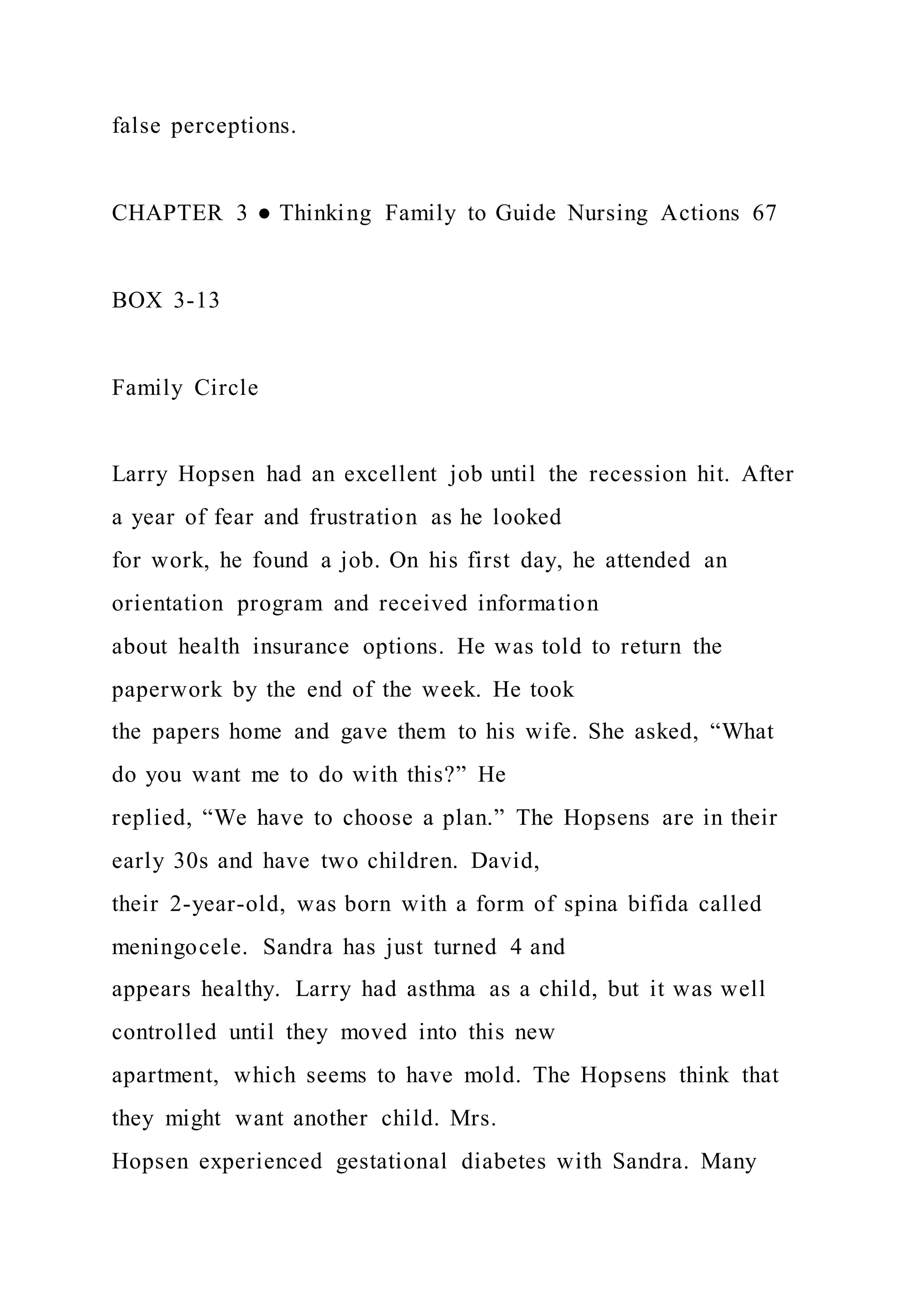 false perceptions.
CHAPTER 3 ● Thinking Family to Guide Nursing Actions 67
BOX 3-13
Family Circle
Larry Hopsen had an excellent job until the recession hit. After
a year of fear and frustration as he looked
for work, he found a job. On his first day, he attended an
orientation program and received information
about health insurance options. He was told to return the
paperwork by the end of the week. He took
the papers home and gave them to his wife. She asked, “What
do you want me to do with this?” He
replied, “We have to choose a plan.” The Hopsens are in their
early 30s and have two children. David,
their 2-year-old, was born with a form of spina bifida called
meningocele. Sandra has just turned 4 and
appears healthy. Larry had asthma as a child, but it was well
controlled until they moved into this new
apartment, which seems to have mold. The Hopsens think that
they might want another child. Mrs.
Hopsen experienced gestational diabetes with Sandra. Many
 